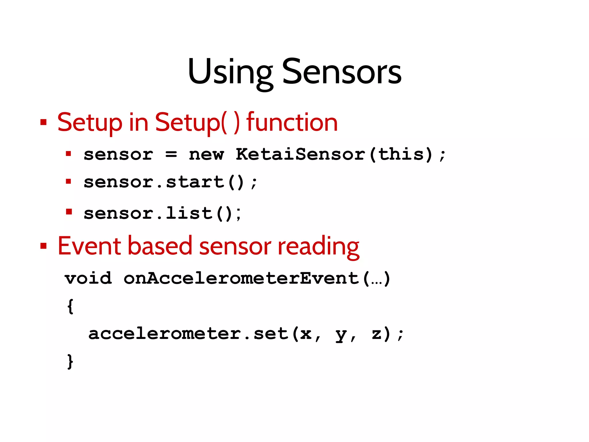 Using Sensors
▪ Setup in Setup( ) function
▪ sensor = new KetaiSensor(this);
▪ sensor.start();
▪ sensor.list();
▪ Event based sensor reading
void onAccelerometerEvent(…)
{
accelerometer.set(x, y, z);
}
 