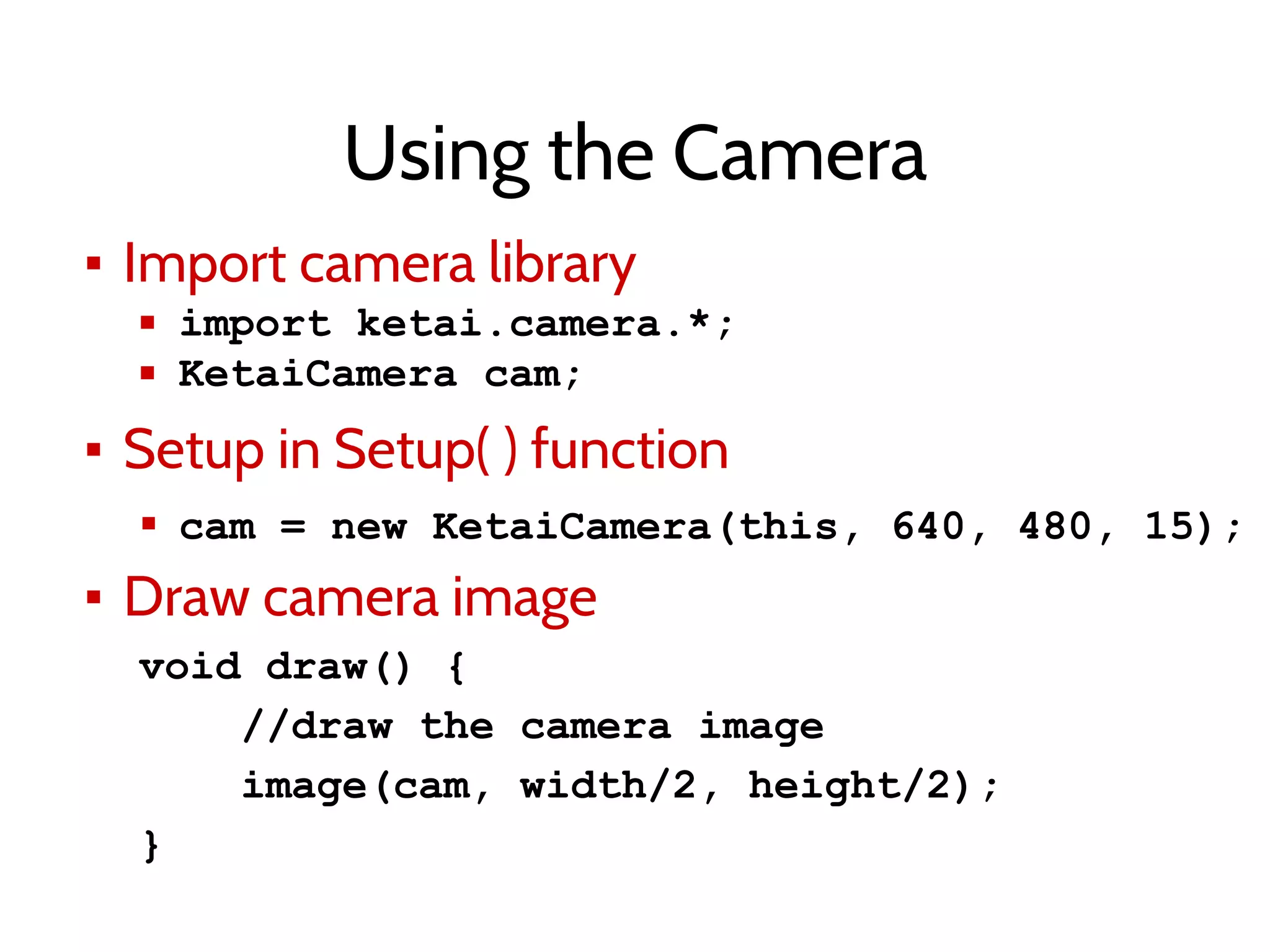 Using the Camera
▪ Import camera library
▪ import ketai.camera.*;
▪ KetaiCamera cam;
▪ Setup in Setup( ) function
▪ cam = new KetaiCamera(this, 640, 480, 15);
▪ Draw camera image
void draw() {
//draw the camera image
image(cam, width/2, height/2);
}
 