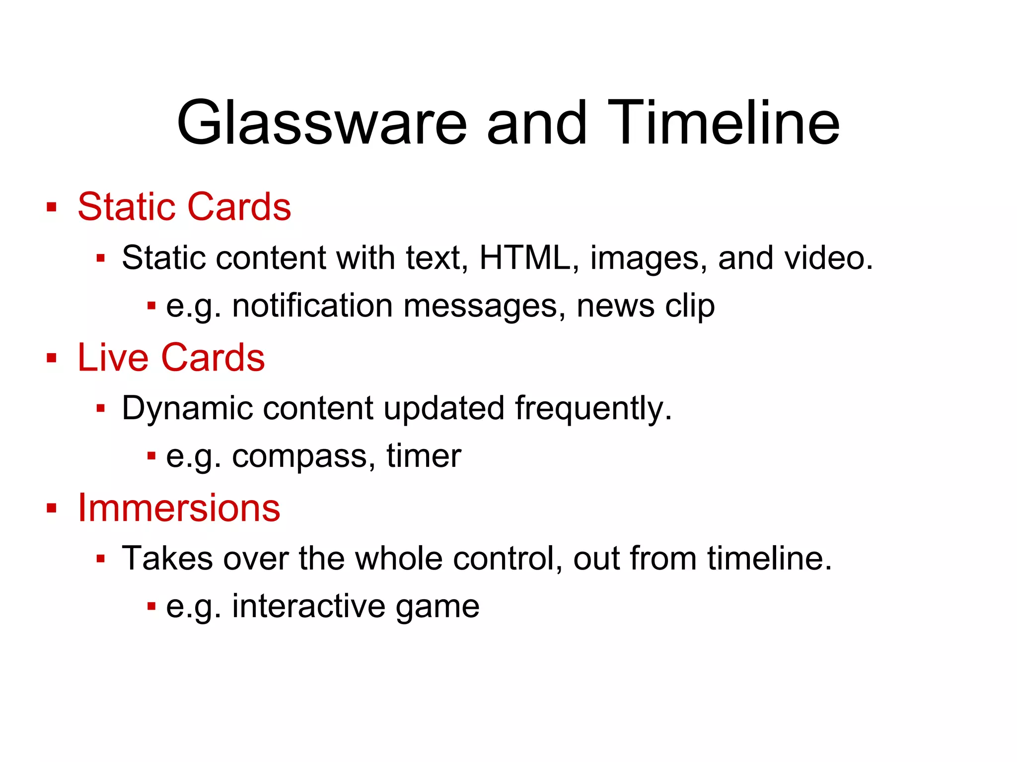 Glassware and Timeline
▪ Static Cards
▪ Static content with text, HTML, images, and video.
▪ e.g. notification messages, news clip
▪ Live Cards
▪ Dynamic content updated frequently.
▪ e.g. compass, timer
▪ Immersions
▪ Takes over the whole control, out from timeline.
▪ e.g. interactive game
 