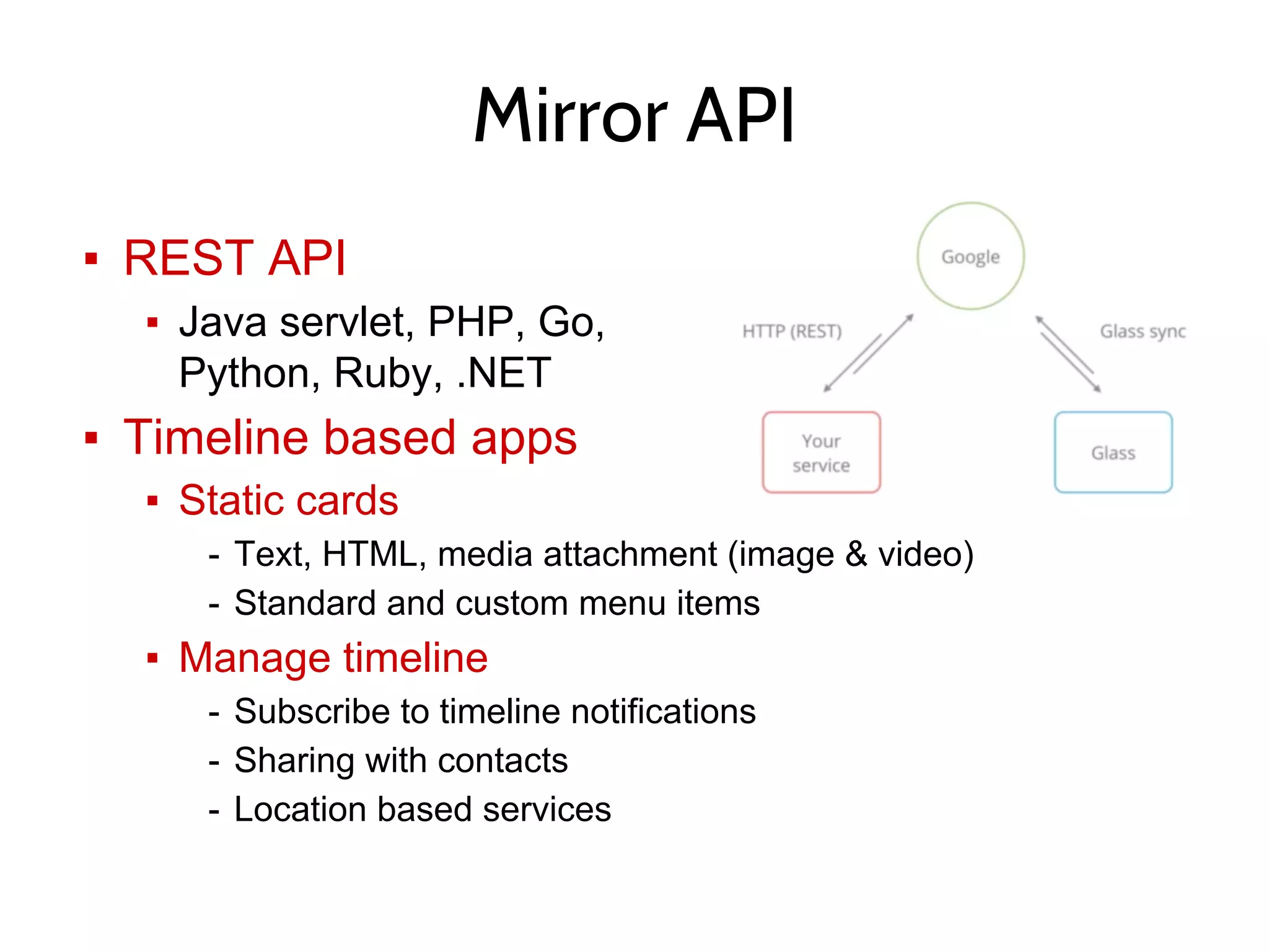 ▪ REST API
▪ Java servlet, PHP, Go,
Python, Ruby, .NET
▪ Timeline based apps
▪ Static cards
- Text, HTML, media attachment (image & video)
- Standard and custom menu items
▪ Manage timeline
- Subscribe to timeline notifications
- Sharing with contacts
- Location based services
Mirror API
 