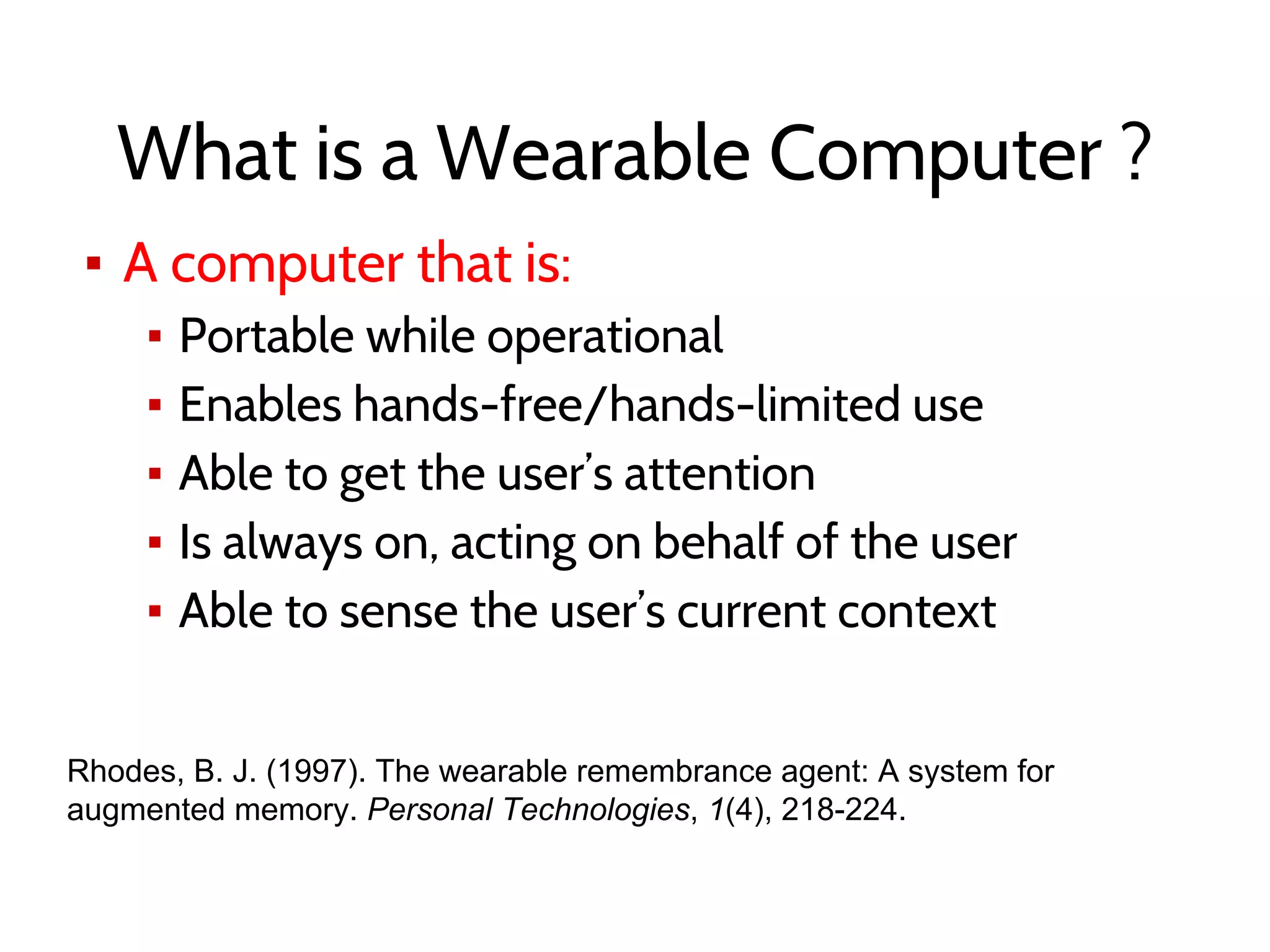 What is a Wearable Computer ?
▪ A computer that is:
▪ Portable while operational
▪ Enables hands-free/hands-limited use
▪ Able to get the user’s attention
▪ Is always on, acting on behalf of the user
▪ Able to sense the user’s current context
Rhodes, B. J. (1997). The wearable remembrance agent: A system for
augmented memory. Personal Technologies, 1(4), 218-224.
 