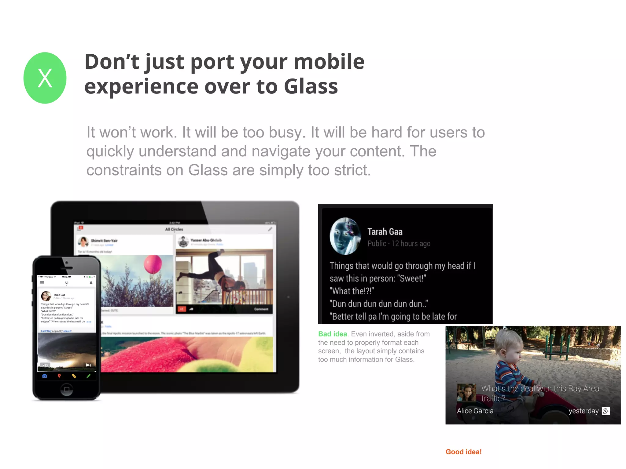 X
Don’t just port your mobile
experience over to Glass
It won’t work. It will be too busy. It will be hard for users to
quickly understand and navigate your content. The
constraints on Glass are simply too strict.
Bad idea. Even inverted, aside from
the need to properly format each
screen, the layout simply contains
too much information for Glass.
Good idea!
 