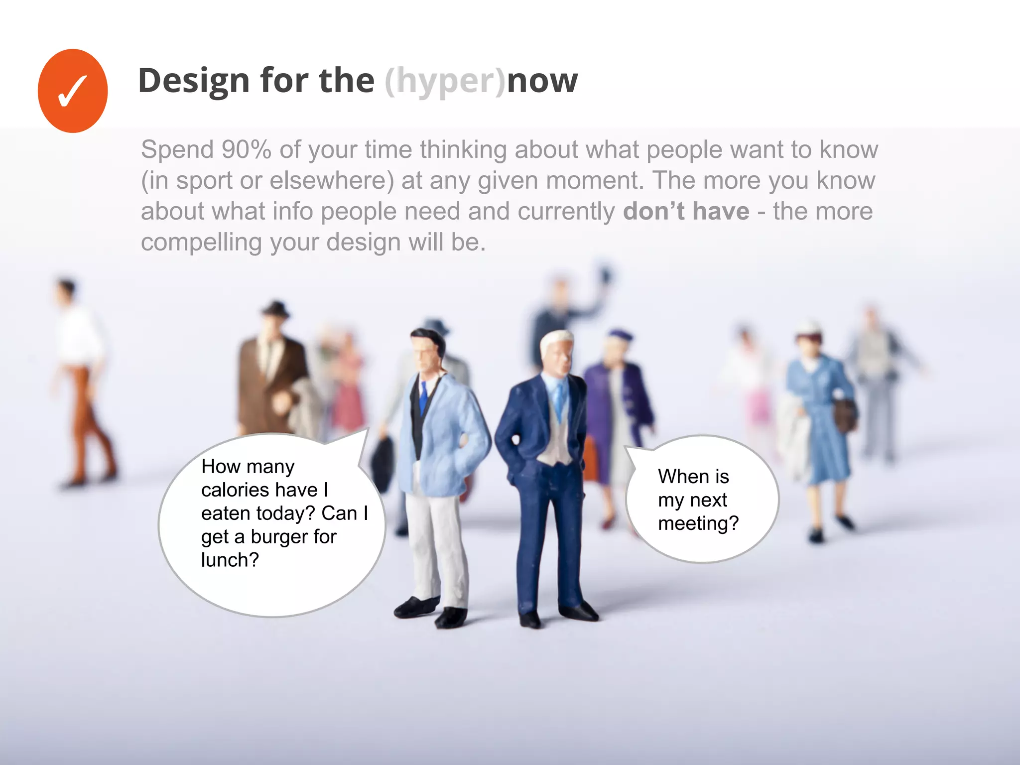 ✓ Design for the (hyper)now
When is
my next
meeting?
How many
calories have I
eaten today? Can I
get a burger for
lunch?
Spend 90% of your time thinking about what people want to know
(in sport or elsewhere) at any given moment. The more you know
about what info people need and currently don’t have - the more
compelling your design will be.
 