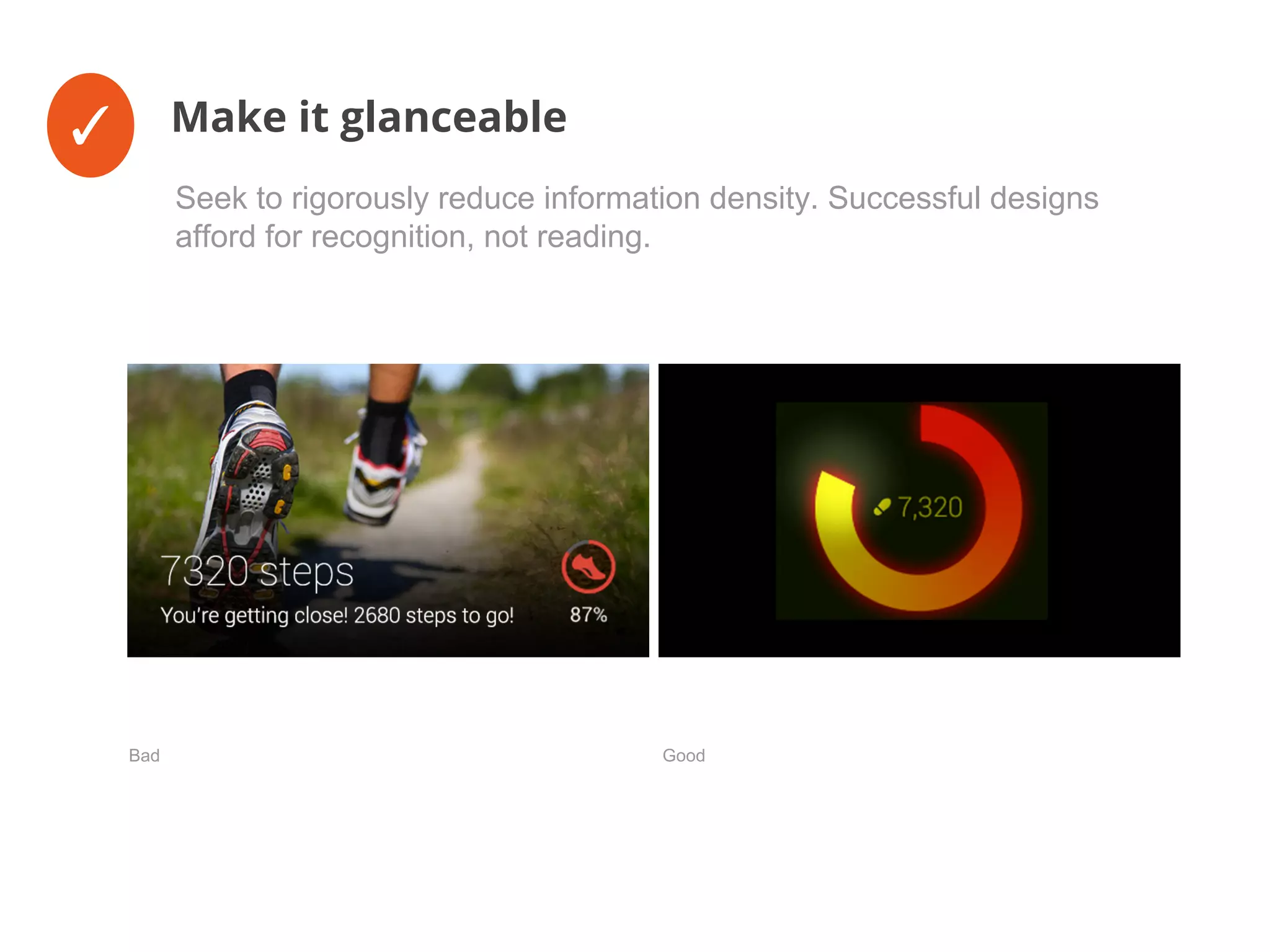 ✓ Make it glanceable
Seek to rigorously reduce information density. Successful designs
afford for recognition, not reading.
Bad Good
 