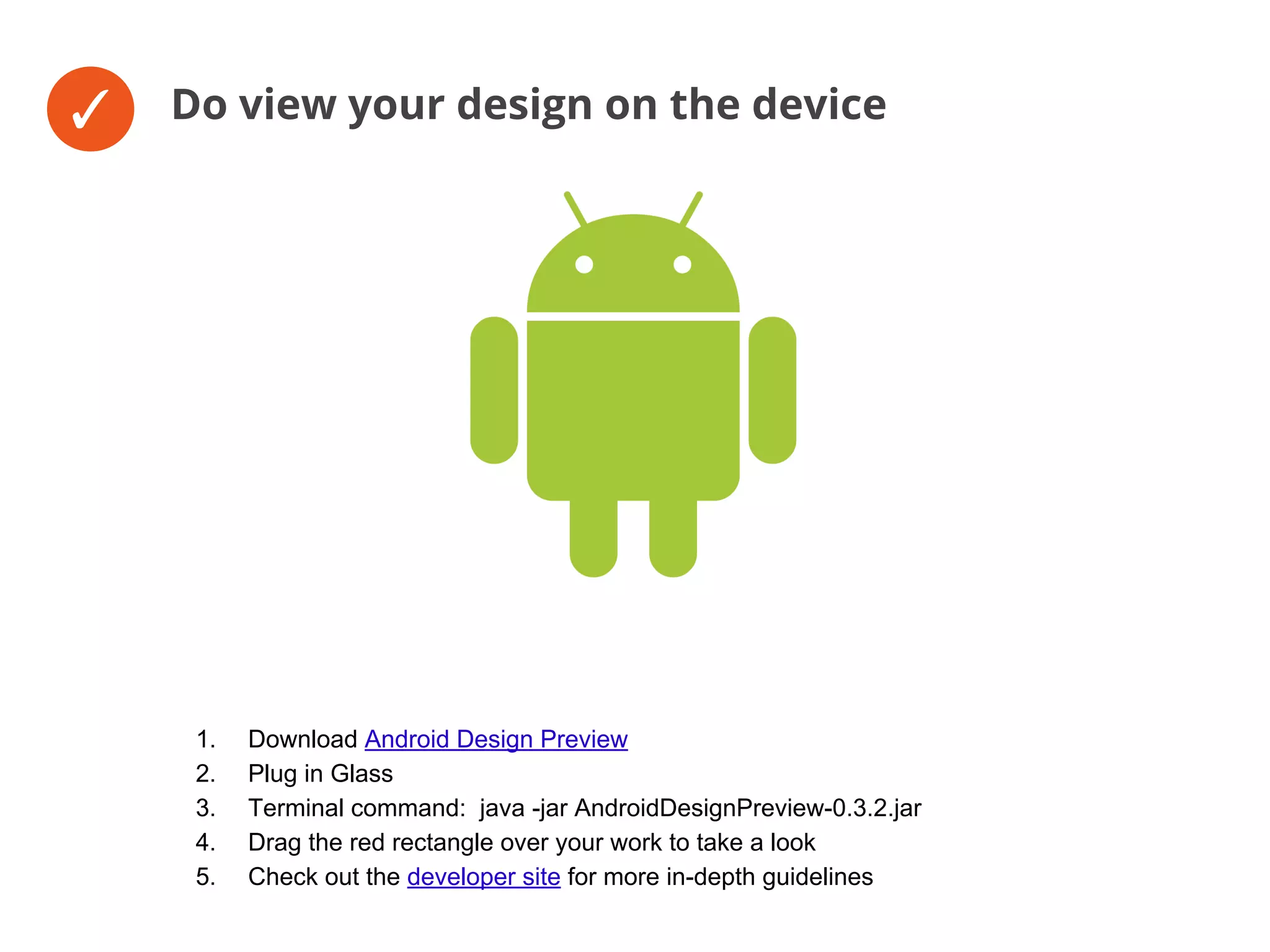 ✓ Do view your design on the device
1. Download Android Design Preview
2. Plug in Glass
3. Terminal command: java -jar AndroidDesignPreview-0.3.2.jar
4. Drag the red rectangle over your work to take a look
5. Check out the developer site for more in-depth guidelines
 