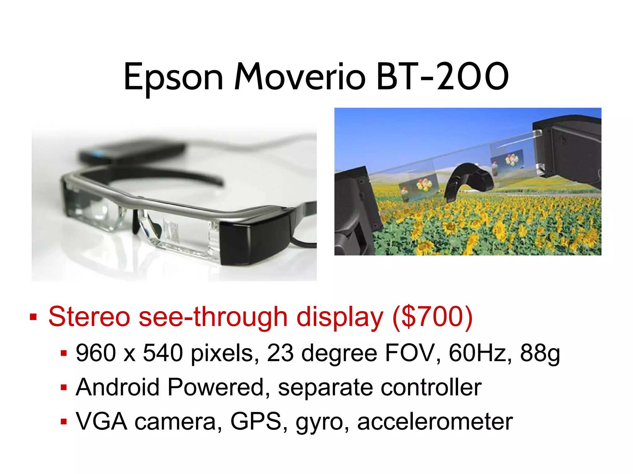 Epson Moverio BT-200
▪ Stereo see-through display ($700)
▪ 960 x 540 pixels, 23 degree FOV, 60Hz, 88g
▪ Android Powered, separate controller
▪ VGA camera, GPS, gyro, accelerometer
 