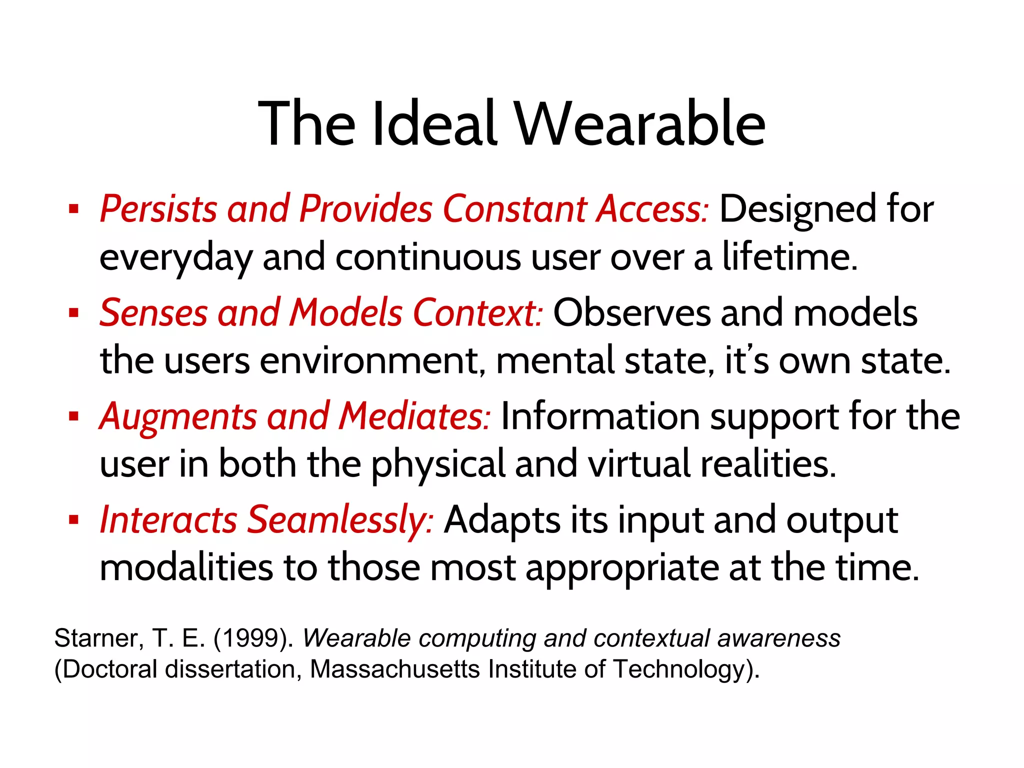 The Ideal Wearable
▪ Persists and Provides Constant Access: Designed for
everyday and continuous user over a lifetime.
▪ Senses and Models Context: Observes and models
the users environment, mental state, it’s own state.
▪ Augments and Mediates: Information support for the
user in both the physical and virtual realities.
▪ Interacts Seamlessly: Adapts its input and output
modalities to those most appropriate at the time.
Starner, T. E. (1999). Wearable computing and contextual awareness
(Doctoral dissertation, Massachusetts Institute of Technology).
 