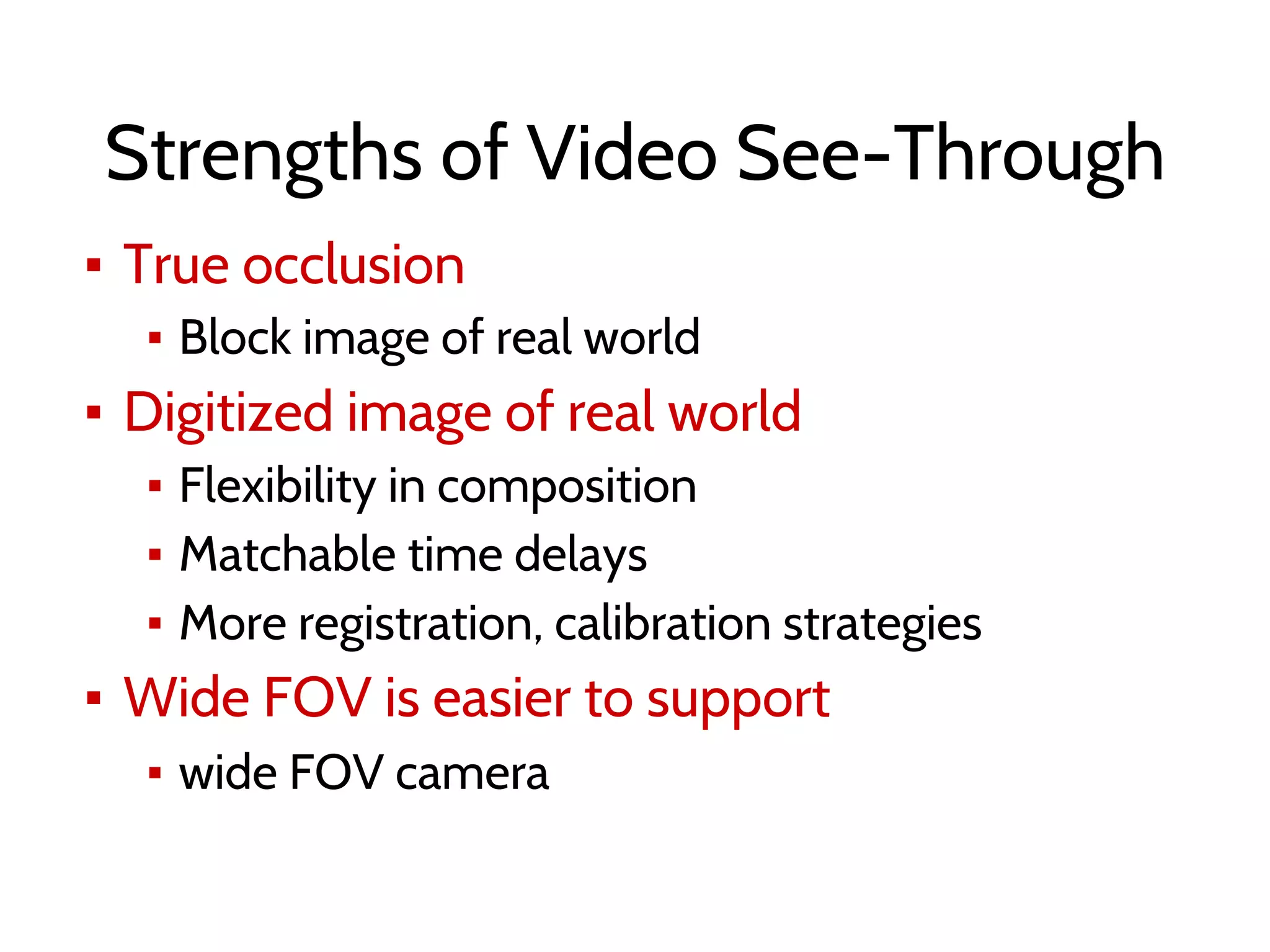 Strengths of Video See-Through
▪ True occlusion
▪ Block image of real world
▪ Digitized image of real world
▪ Flexibility in composition
▪ Matchable time delays
▪ More registration, calibration strategies
▪ Wide FOV is easier to support
▪ wide FOV camera
 