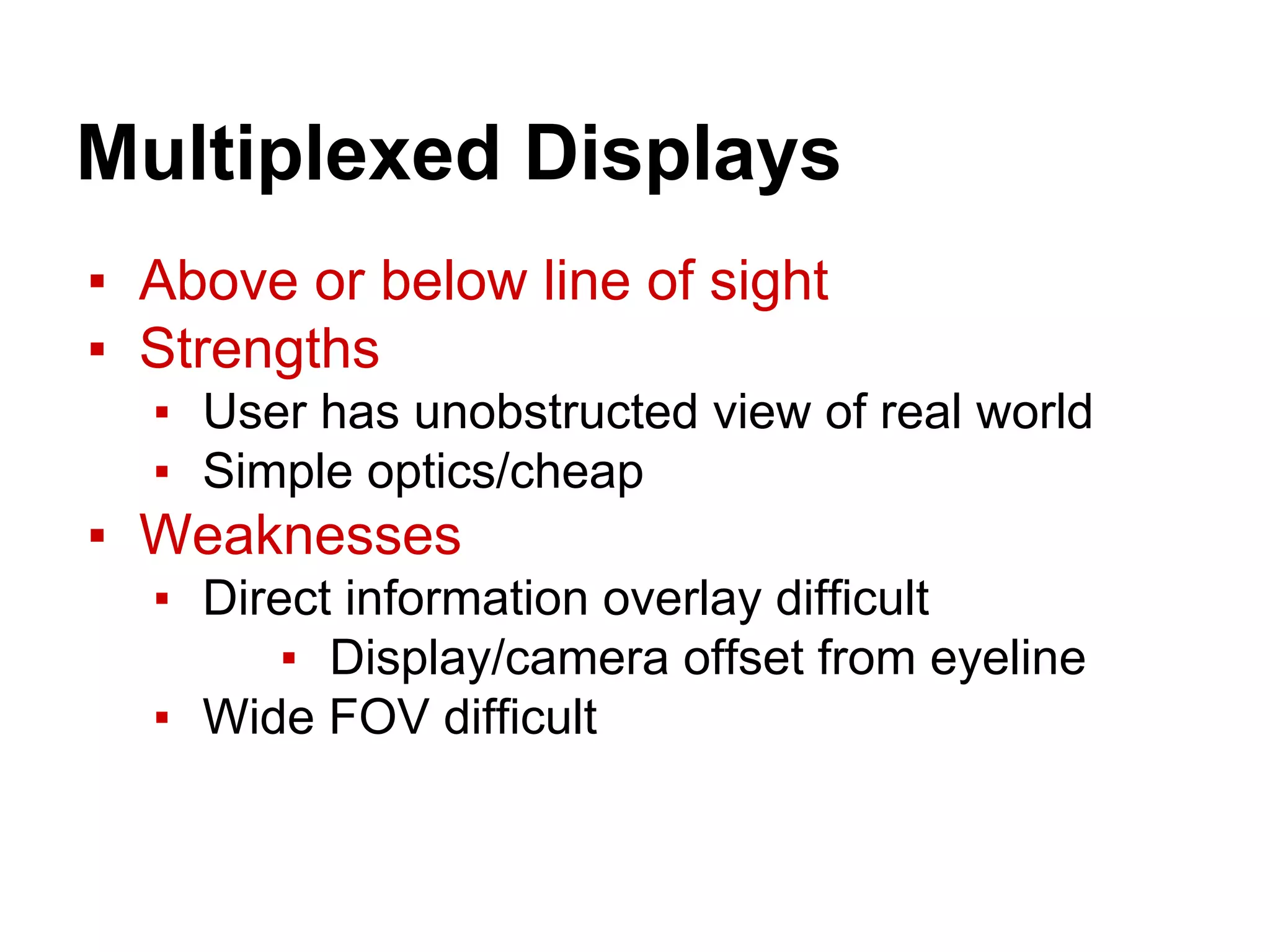 Multiplexed Displays
▪ Above or below line of sight
▪ Strengths
▪ User has unobstructed view of real world
▪ Simple optics/cheap
▪ Weaknesses
▪ Direct information overlay difficult
▪ Display/camera offset from eyeline
▪ Wide FOV difficult
 