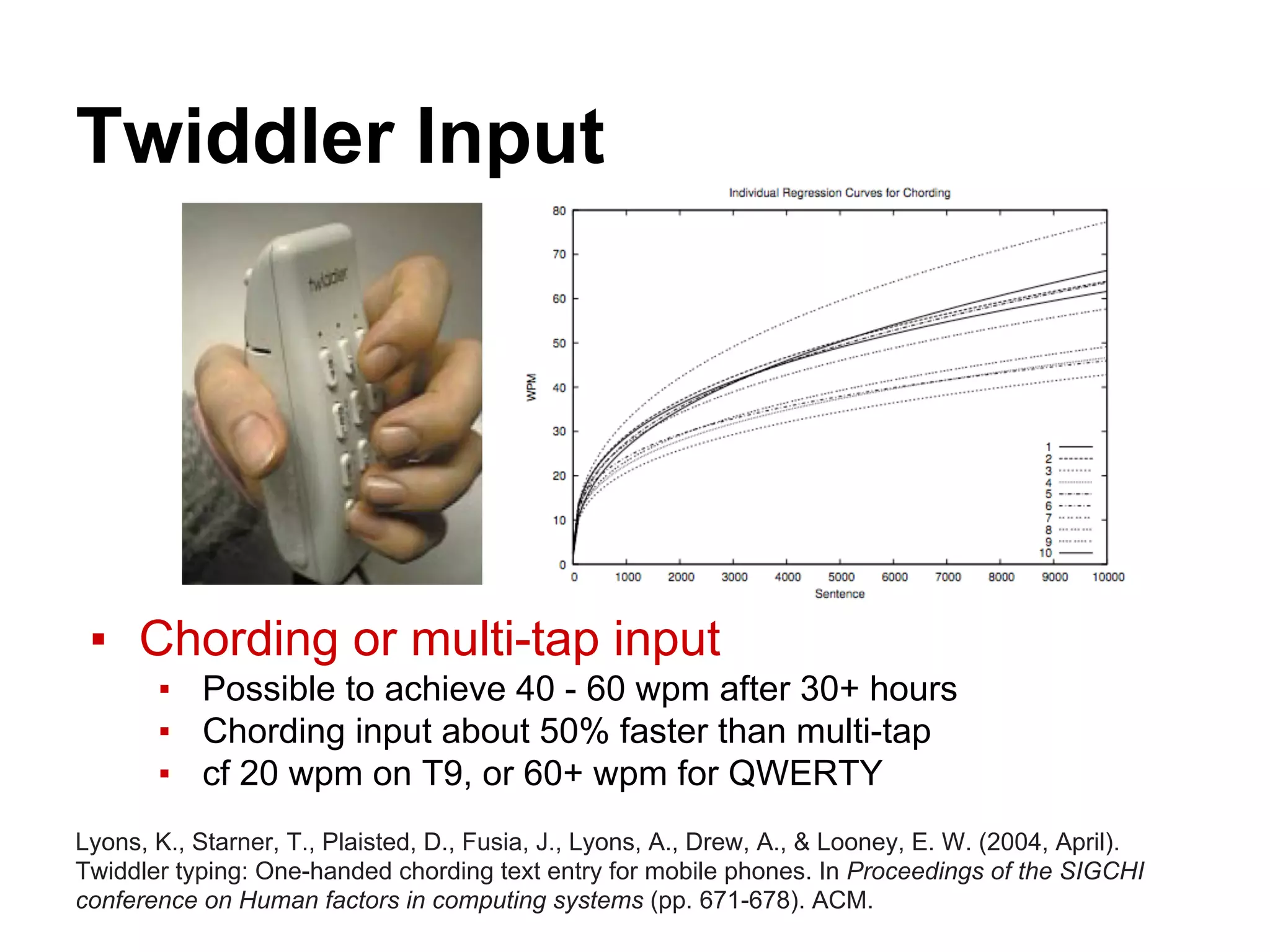 Twiddler Input
▪ Chording or multi-tap input
▪ Possible to achieve 40 - 60 wpm after 30+ hours
▪ Chording input about 50% faster than multi-tap
▪ cf 20 wpm on T9, or 60+ wpm for QWERTY
Lyons, K., Starner, T., Plaisted, D., Fusia, J., Lyons, A., Drew, A., & Looney, E. W. (2004, April).
Twiddler typing: One-handed chording text entry for mobile phones. In Proceedings of the SIGCHI
conference on Human factors in computing systems (pp. 671-678). ACM.
 