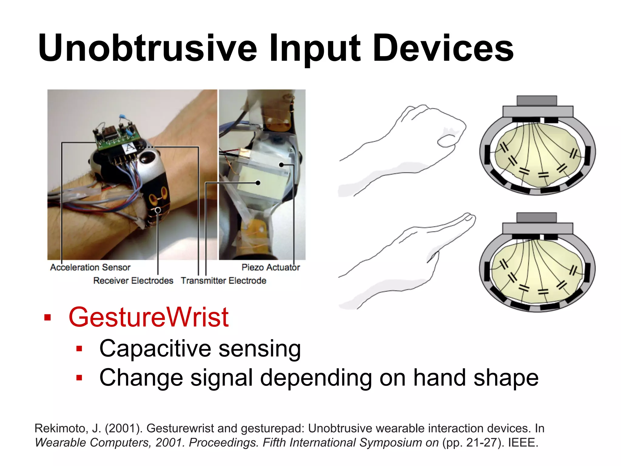 Unobtrusive Input Devices
▪ GestureWrist
▪ Capacitive sensing
▪ Change signal depending on hand shape
Rekimoto, J. (2001). Gesturewrist and gesturepad: Unobtrusive wearable interaction devices. In
Wearable Computers, 2001. Proceedings. Fifth International Symposium on (pp. 21-27). IEEE.
 