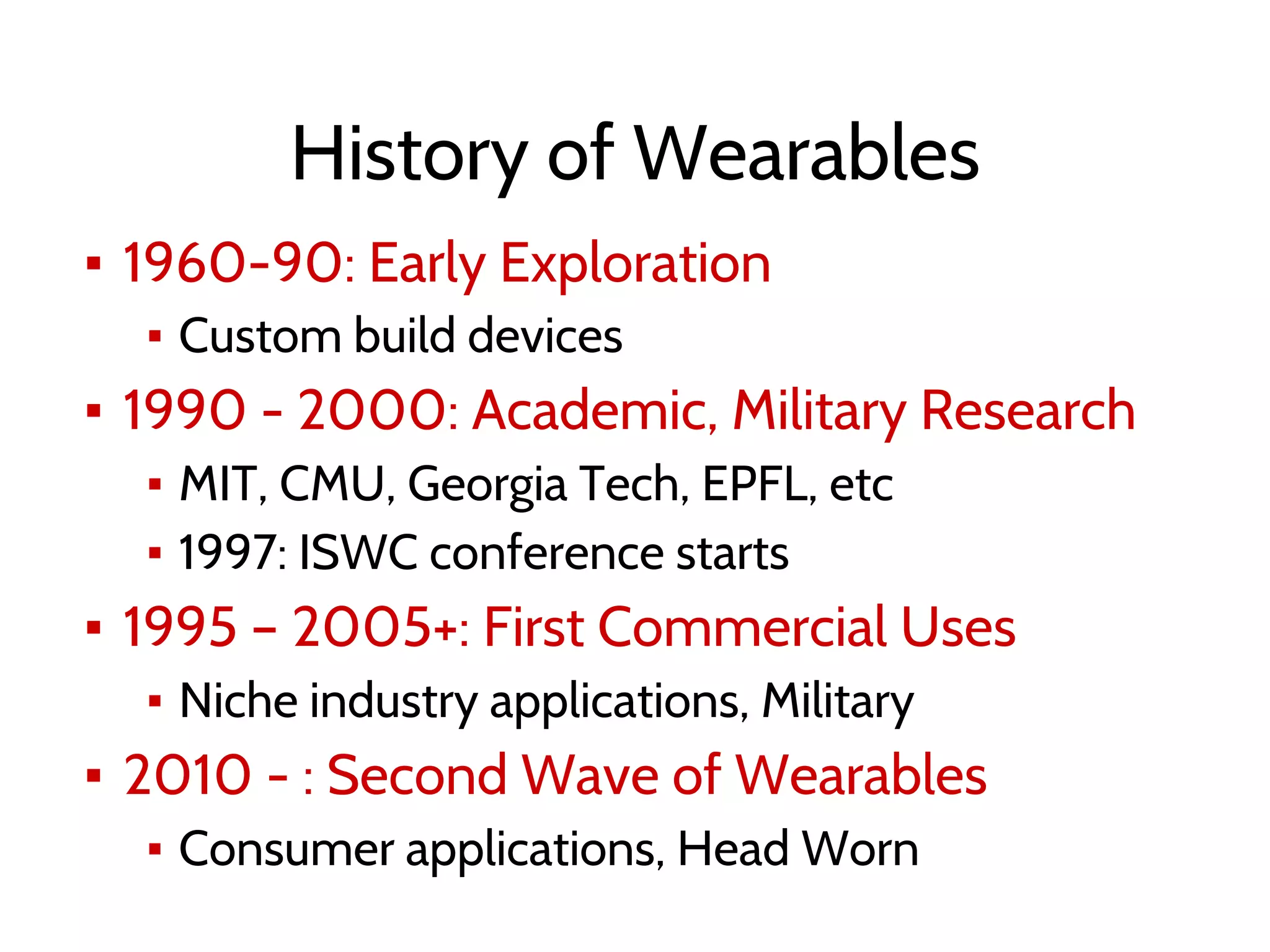 History of Wearables
▪ 1960-90: Early Exploration
▪ Custom build devices
▪ 1990 - 2000: Academic, Military Research
▪ MIT, CMU, Georgia Tech, EPFL, etc
▪ 1997: ISWC conference starts
▪ 1995 – 2005+: First Commercial Uses
▪ Niche industry applications, Military
▪ 2010 - : Second Wave of Wearables
▪ Consumer applications, Head Worn
 
