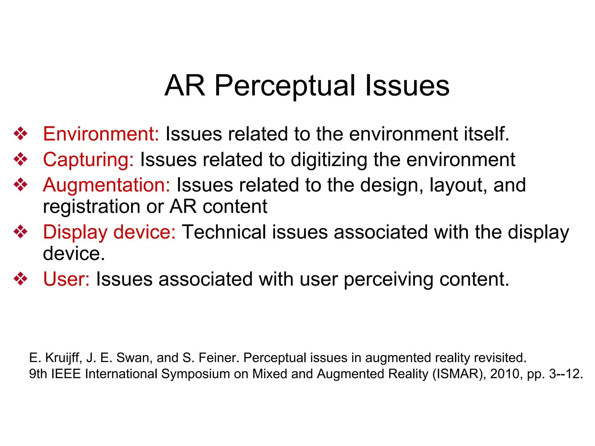 AR Perceptual Issues
❖ Environment: Issues related to the environment itself.
❖ Capturing: Issues related to digitizing the environment
❖ Augmentation: Issues related to the design, layout, and
registration or AR content
❖ Display device: Technical issues associated with the display
device.
❖ User: Issues associated with user perceiving content.
E. Kruijff, J. E. Swan, and S. Feiner. Perceptual issues in augmented reality revisited.
9th IEEE International Symposium on Mixed and Augmented Reality (ISMAR), 2010, pp. 3--12.
 