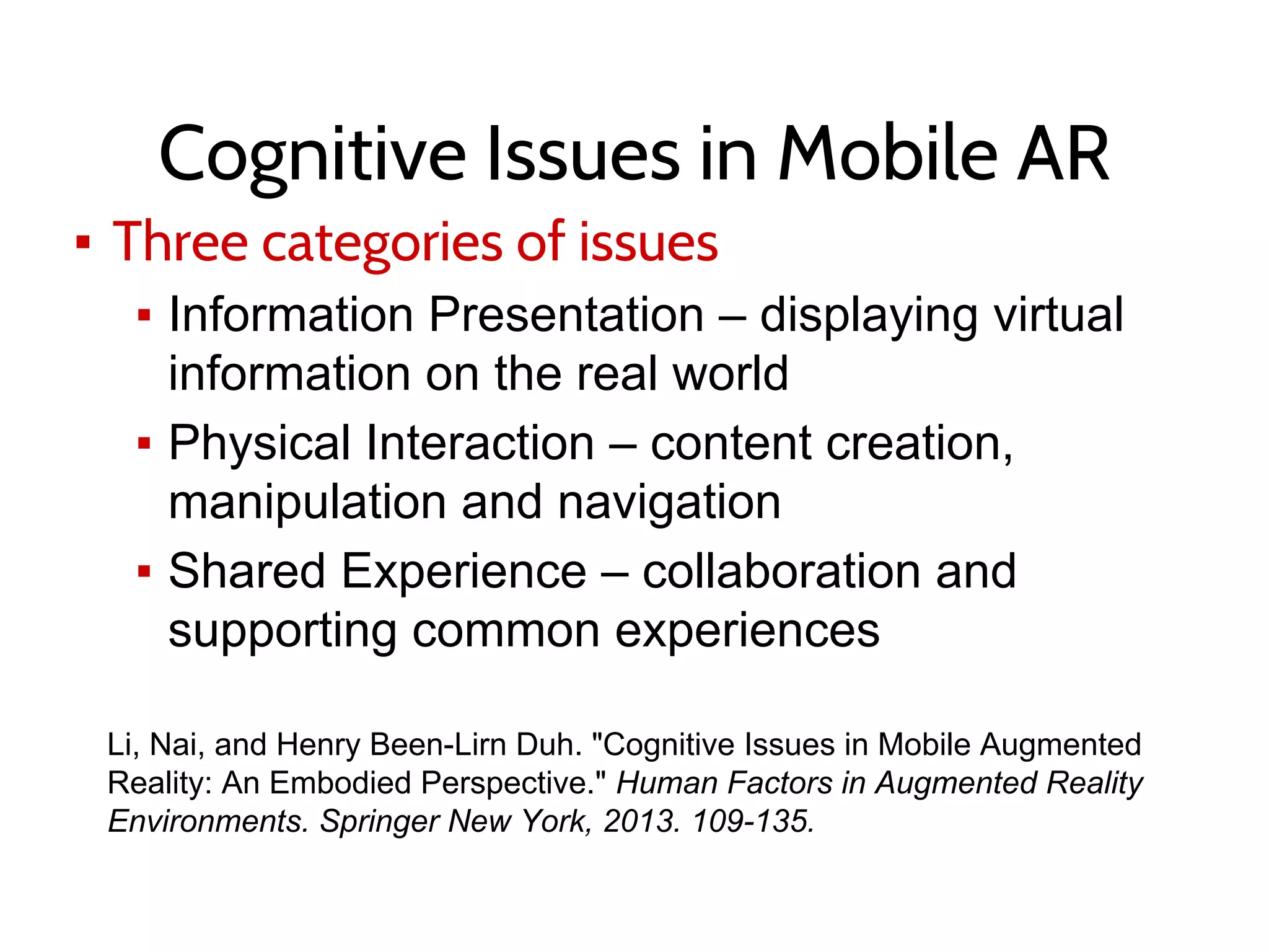 Cognitive Issues in Mobile AR
▪ Three categories of issues
▪ Information Presentation – displaying virtual
information on the real world
▪ Physical Interaction – content creation,
manipulation and navigation
▪ Shared Experience – collaboration and
supporting common experiences
Li, Nai, and Henry Been-Lirn Duh. "Cognitive Issues in Mobile Augmented
Reality: An Embodied Perspective." Human Factors in Augmented Reality
Environments. Springer New York, 2013. 109-135.
 