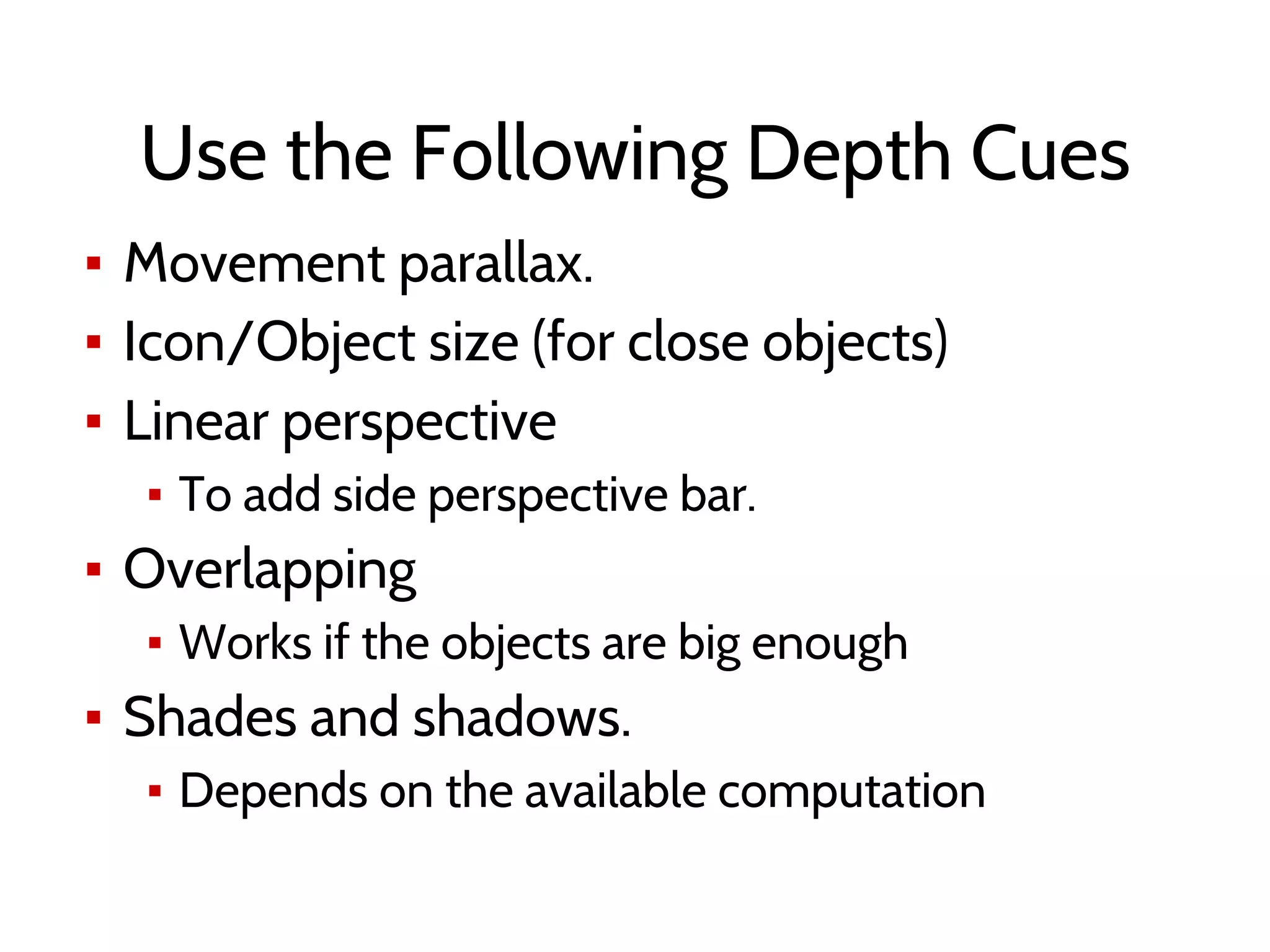 Use the Following Depth Cues
▪ Movement parallax.
▪ Icon/Object size (for close objects)
▪ Linear perspective
▪ To add side perspective bar.
▪ Overlapping
▪ Works if the objects are big enough
▪ Shades and shadows.
▪ Depends on the available computation
 