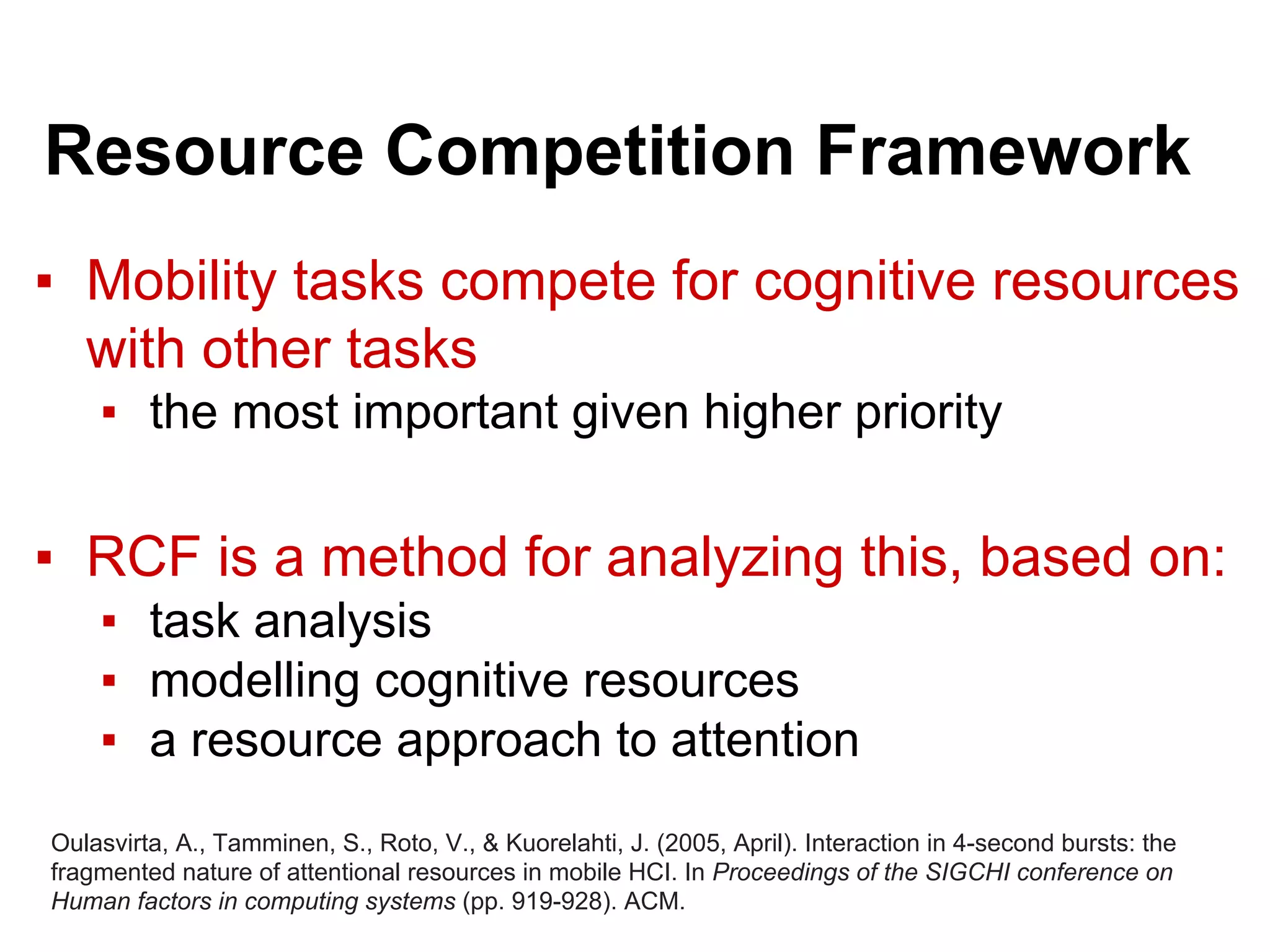 Resource Competition Framework
▪ Mobility tasks compete for cognitive resources
with other tasks
▪ the most important given higher priority
▪ RCF is a method for analyzing this, based on:
▪ task analysis
▪ modelling cognitive resources
▪ a resource approach to attention
Oulasvirta, A., Tamminen, S., Roto, V., & Kuorelahti, J. (2005, April). Interaction in 4-second bursts: the
fragmented nature of attentional resources in mobile HCI. In Proceedings of the SIGCHI conference on
Human factors in computing systems (pp. 919-928). ACM.
 