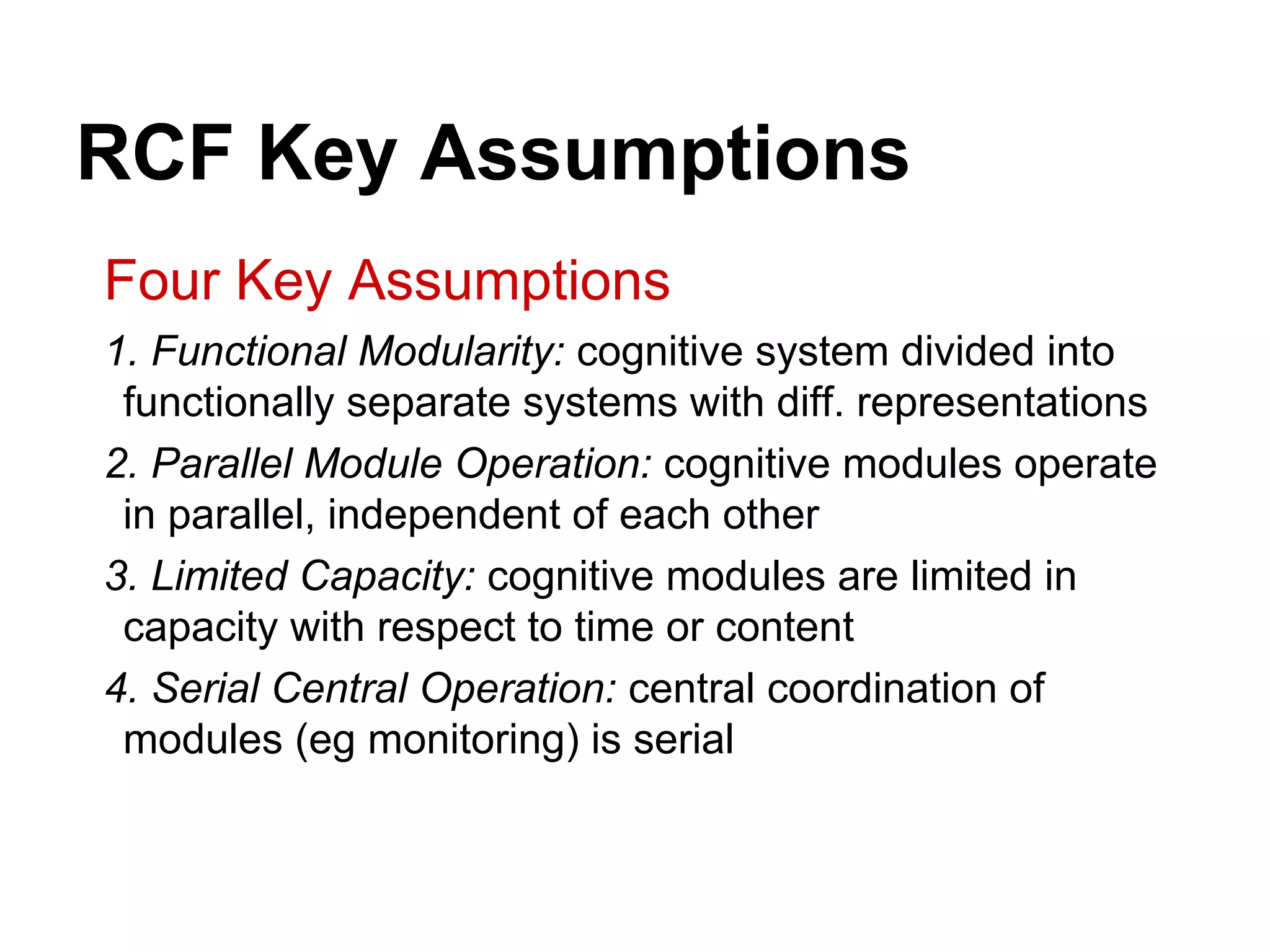 RCF Key Assumptions
Four Key Assumptions
1. Functional Modularity: cognitive system divided into
functionally separate systems with diff. representations
2. Parallel Module Operation: cognitive modules operate
in parallel, independent of each other
3. Limited Capacity: cognitive modules are limited in
capacity with respect to time or content
4. Serial Central Operation: central coordination of
modules (eg monitoring) is serial
 