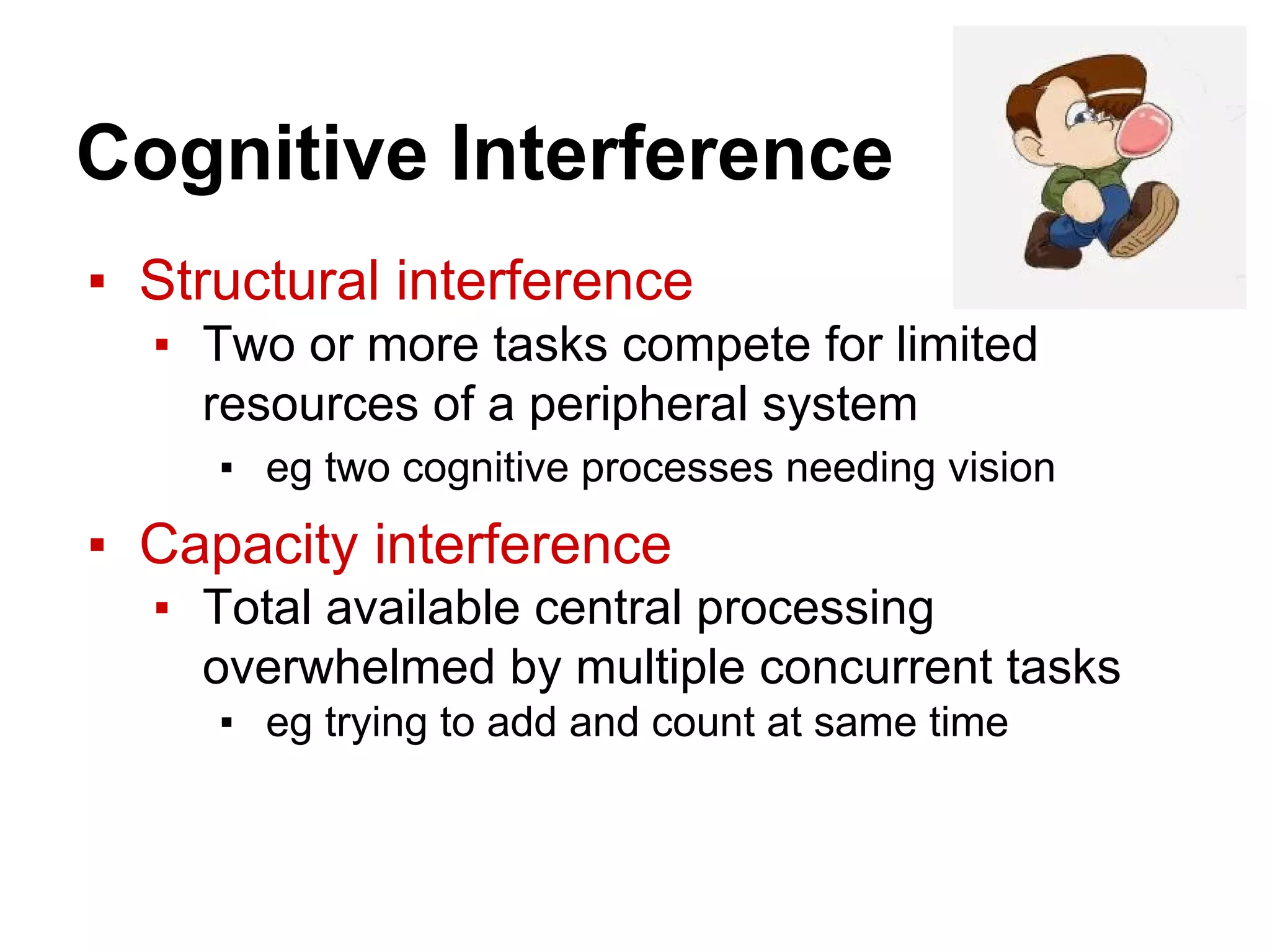 Cognitive Interference
▪ Structural interference
▪ Two or more tasks compete for limited
resources of a peripheral system
▪ eg two cognitive processes needing vision
▪ Capacity interference
▪ Total available central processing
overwhelmed by multiple concurrent tasks
▪ eg trying to add and count at same time
 