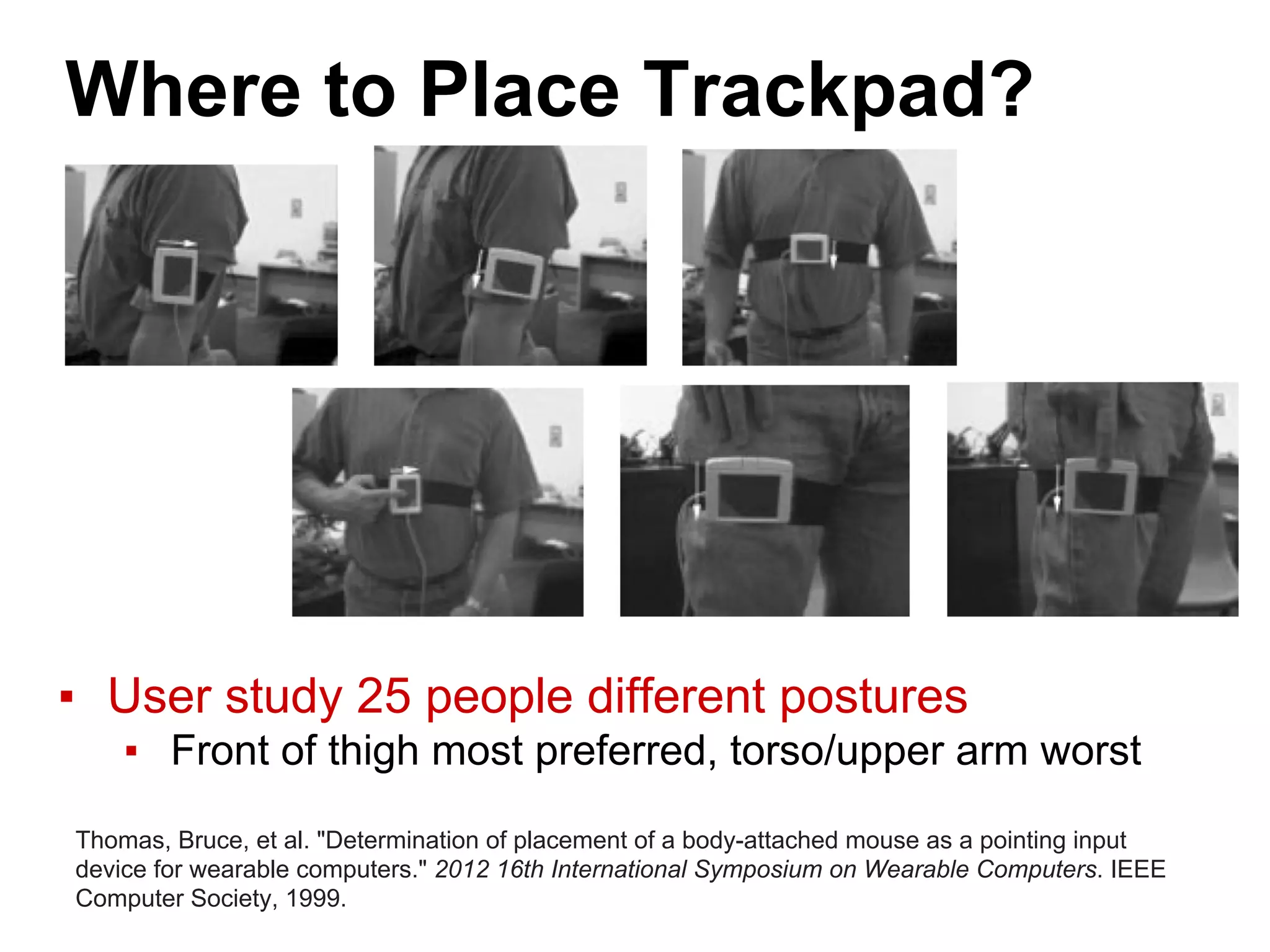 Where to Place Trackpad?
▪ User study 25 people different postures
▪ Front of thigh most preferred, torso/upper arm worst
Thomas, Bruce, et al. "Determination of placement of a body-attached mouse as a pointing input
device for wearable computers." 2012 16th International Symposium on Wearable Computers. IEEE
Computer Society, 1999.
 