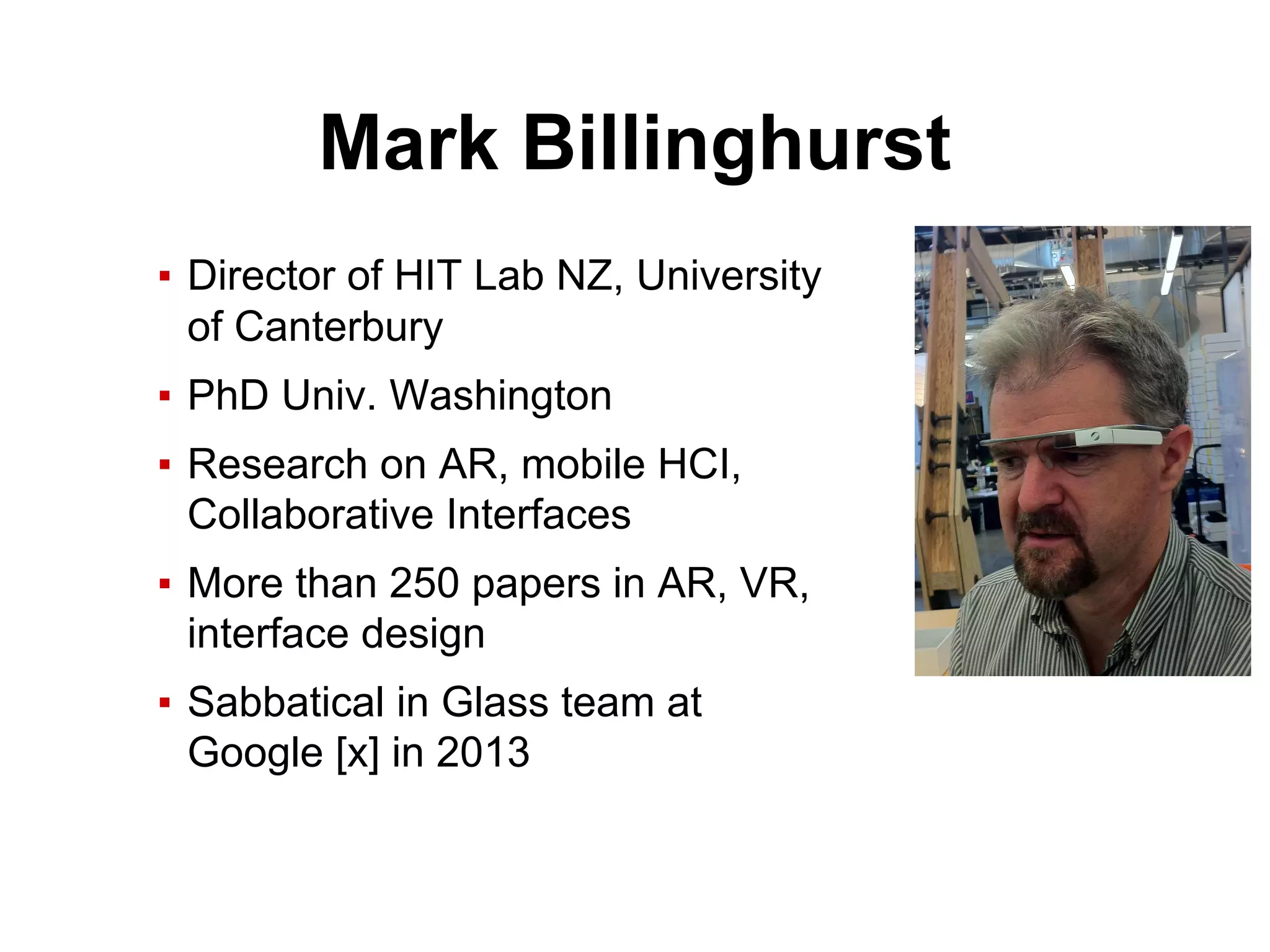 Mark Billinghurst
▪ Director of HIT Lab NZ, University
of Canterbury
▪ PhD Univ. Washington
▪ Research on AR, mobile HCI,
Collaborative Interfaces
▪ More than 250 papers in AR, VR,
interface design
▪ Sabbatical in Glass team at
Google [x] in 2013
 