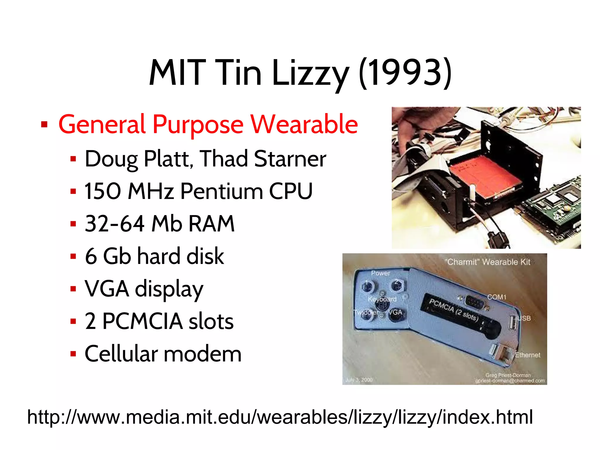 MIT Tin Lizzy (1993)
▪ General Purpose Wearable
▪ Doug Platt, Thad Starner
▪ 150 MHz Pentium CPU
▪ 32-64 Mb RAM
▪ 6 Gb hard disk
▪ VGA display
▪ 2 PCMCIA slots
▪ Cellular modem
http://www.media.mit.edu/wearables/lizzy/lizzy/index.html
 