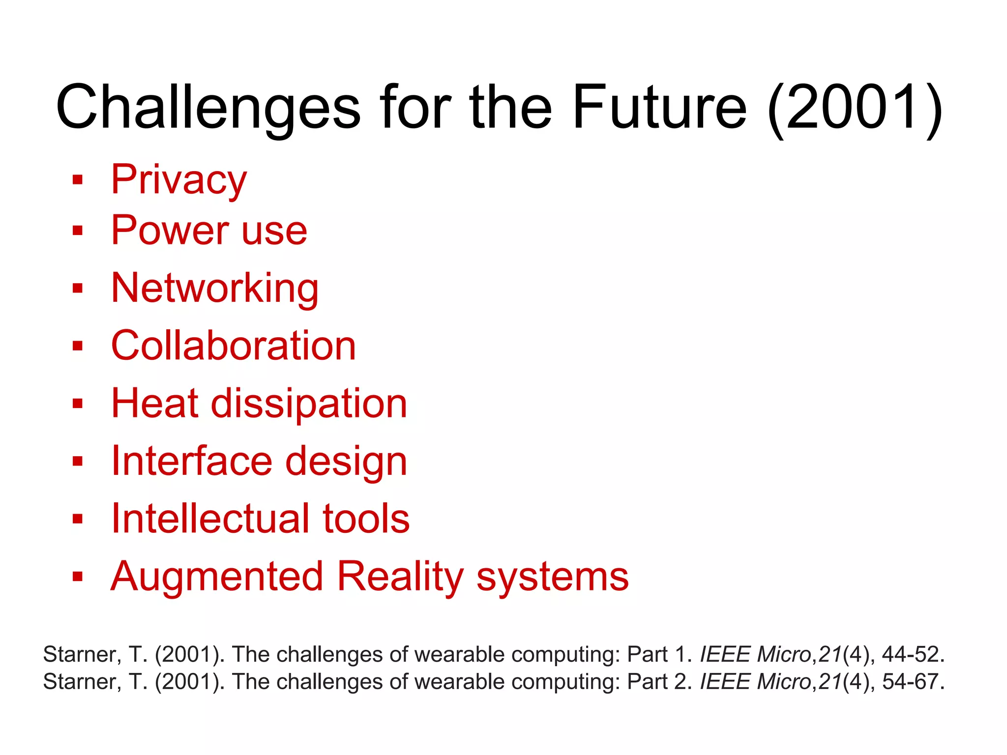 Challenges for the Future (2001)
▪ Privacy
▪ Power use
▪ Networking
▪ Collaboration
▪ Heat dissipation
▪ Interface design
▪ Intellectual tools
▪ Augmented Reality systems
Starner, T. (2001). The challenges of wearable computing: Part 1. IEEE Micro,21(4), 44-52.
Starner, T. (2001). The challenges of wearable computing: Part 2. IEEE Micro,21(4), 54-67.
 