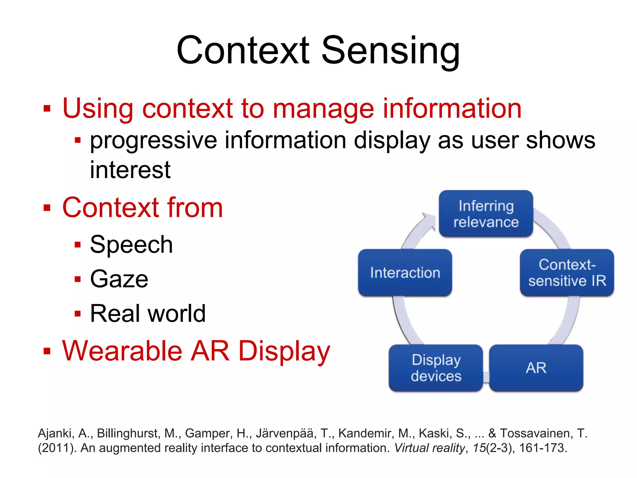 Context Sensing
▪ Using context to manage information
▪ progressive information display as user shows
interest
▪ Context from
▪ Speech
▪ Gaze
▪ Real world
▪ Wearable AR Display
Ajanki, A., Billinghurst, M., Gamper, H., Järvenpää, T., Kandemir, M., Kaski, S., ... & Tossavainen, T.
(2011). An augmented reality interface to contextual information. Virtual reality, 15(2-3), 161-173.
 