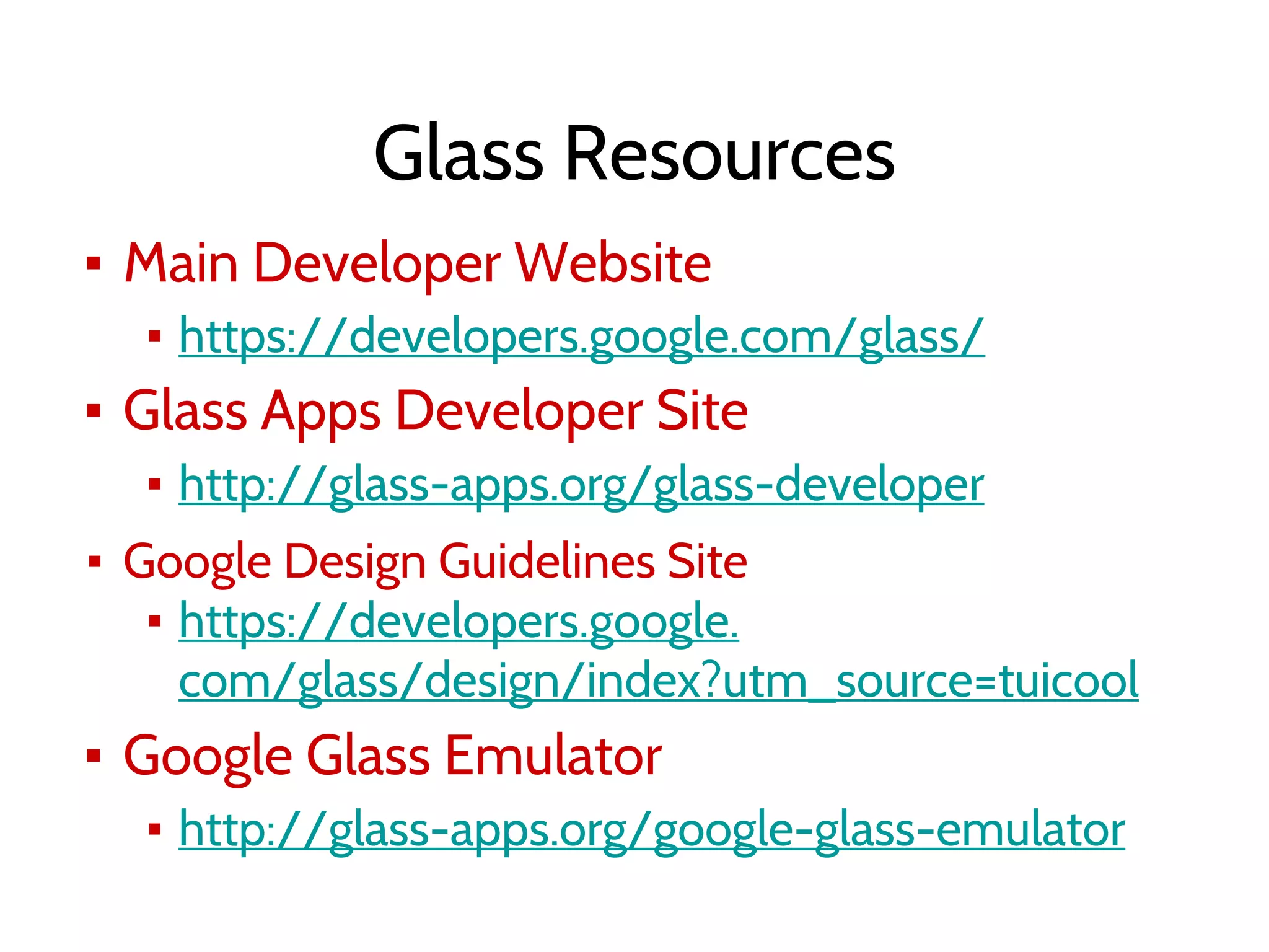 Glass Resources
▪ Main Developer Website
▪ https://developers.google.com/glass/
▪ Glass Apps Developer Site
▪ http://glass-apps.org/glass-developer
▪ Google Design Guidelines Site
▪ https://developers.google.
com/glass/design/index?utm_source=tuicool
▪ Google Glass Emulator
▪ http://glass-apps.org/google-glass-emulator
 