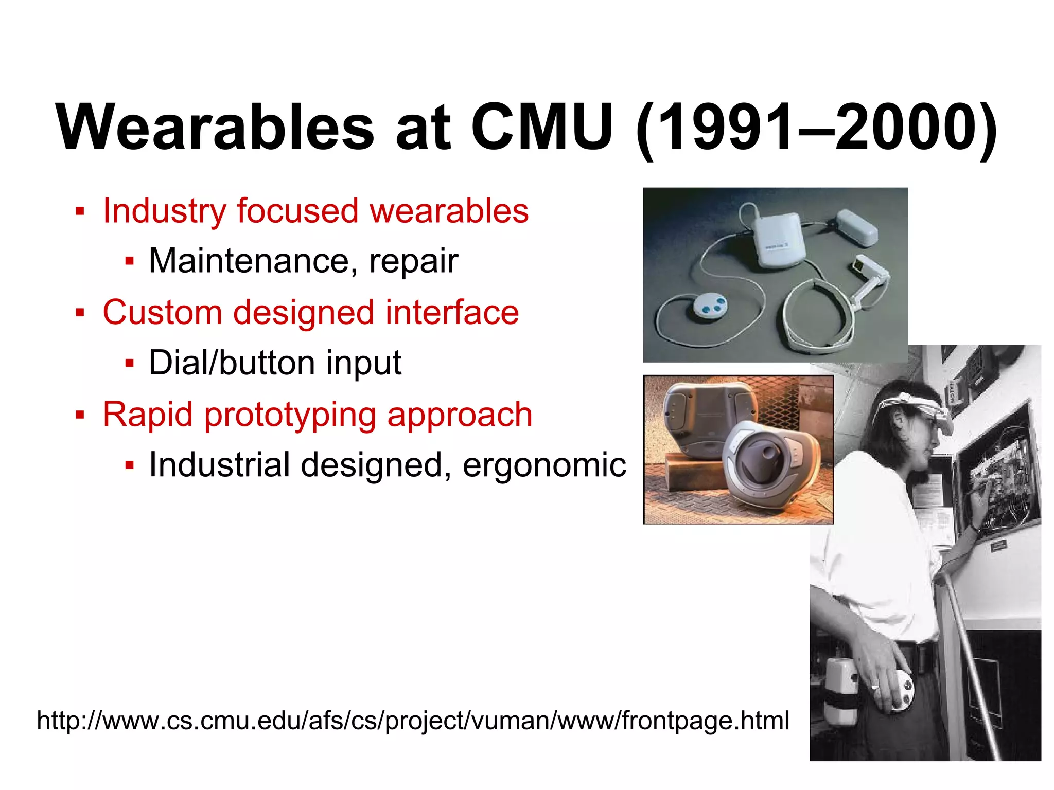 Wearables at CMU (1991–2000)
▪ Industry focused wearables
▪ Maintenance, repair
▪ Custom designed interface
▪ Dial/button input
▪ Rapid prototyping approach
▪ Industrial designed, ergonomic
http://www.cs.cmu.edu/afs/cs/project/vuman/www/frontpage.html
 