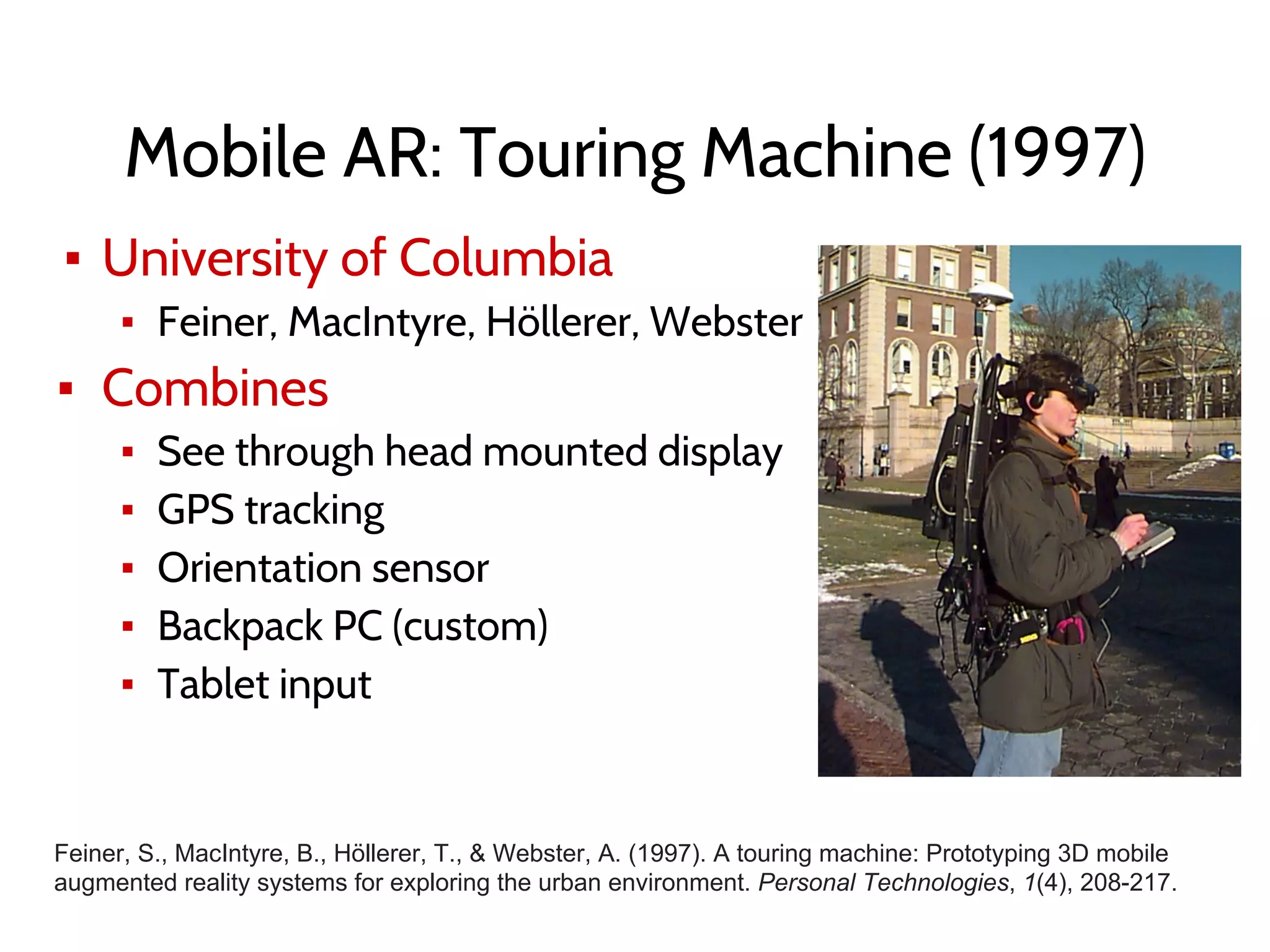 Mobile AR: Touring Machine (1997)
▪ University of Columbia
▪ Feiner, MacIntyre, Höllerer, Webster
▪ Combines
▪ See through head mounted display
▪ GPS tracking
▪ Orientation sensor
▪ Backpack PC (custom)
▪ Tablet input
Feiner, S., MacIntyre, B., Höllerer, T., & Webster, A. (1997). A touring machine: Prototyping 3D mobile
augmented reality systems for exploring the urban environment. Personal Technologies, 1(4), 208-217.
 