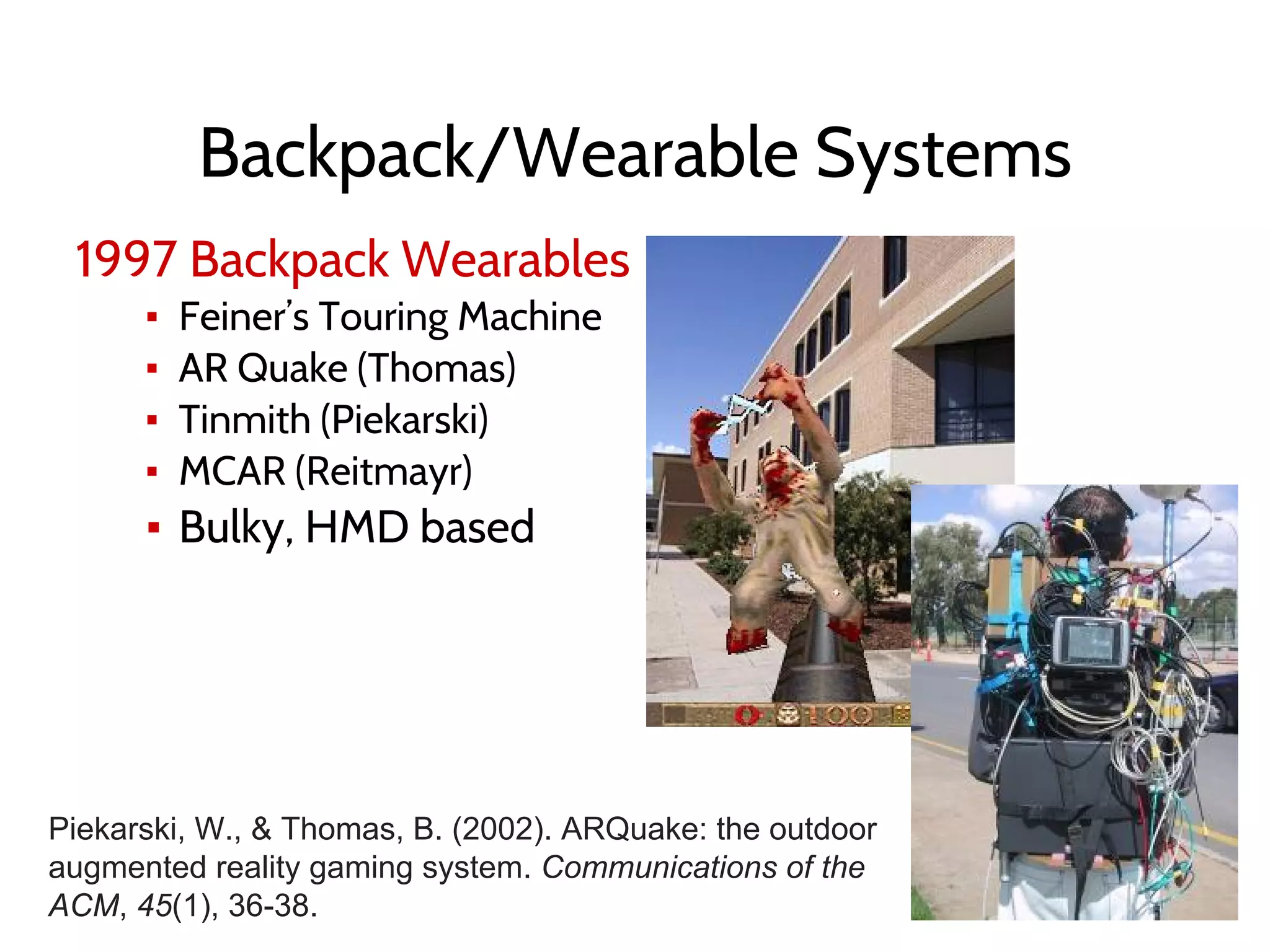 Backpack/Wearable Systems
1997 Backpack Wearables
▪ Feiner’s Touring Machine
▪ AR Quake (Thomas)
▪ Tinmith (Piekarski)
▪ MCAR (Reitmayr)
▪ Bulky, HMD based
Piekarski, W., & Thomas, B. (2002). ARQuake: the outdoor
augmented reality gaming system. Communications of the
ACM, 45(1), 36-38.
 
