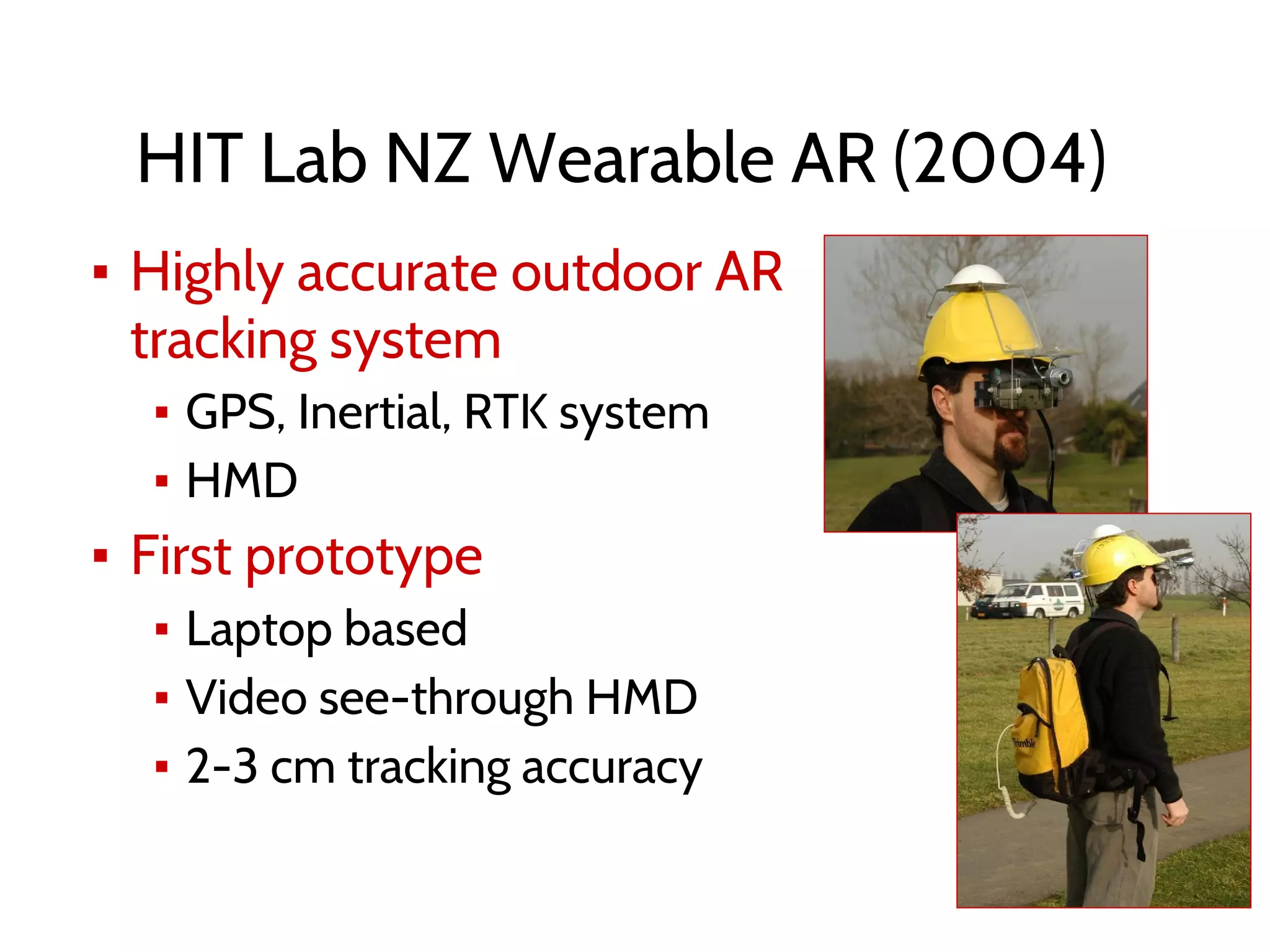 HIT Lab NZ Wearable AR (2004)
▪ Highly accurate outdoor AR
tracking system
▪ GPS, Inertial, RTK system
▪ HMD
▪ First prototype
▪ Laptop based
▪ Video see-through HMD
▪ 2-3 cm tracking accuracy
 