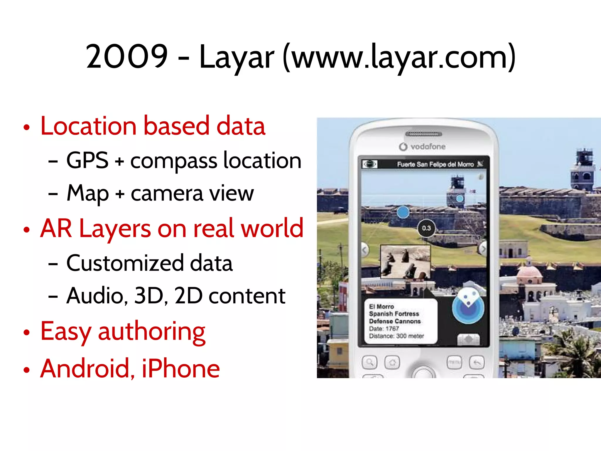 2009 - Layar (www.layar.com)
• Location based data
– GPS + compass location
– Map + camera view
• AR Layers on real world
– Customized data
– Audio, 3D, 2D content
• Easy authoring
• Android, iPhone
 