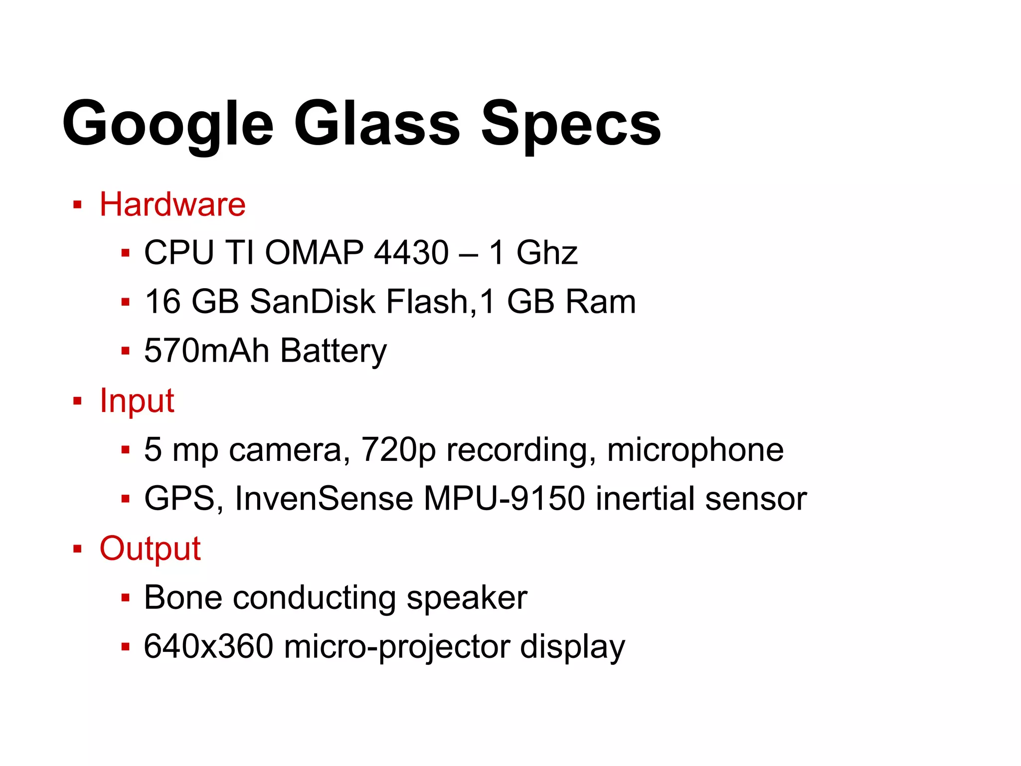 ▪ Hardware
▪ CPU TI OMAP 4430 – 1 Ghz
▪ 16 GB SanDisk Flash,1 GB Ram
▪ 570mAh Battery
▪ Input
▪ 5 mp camera, 720p recording, microphone
▪ GPS, InvenSense MPU-9150 inertial sensor
▪ Output
▪ Bone conducting speaker
▪ 640x360 micro-projector display
Google Glass Specs
 