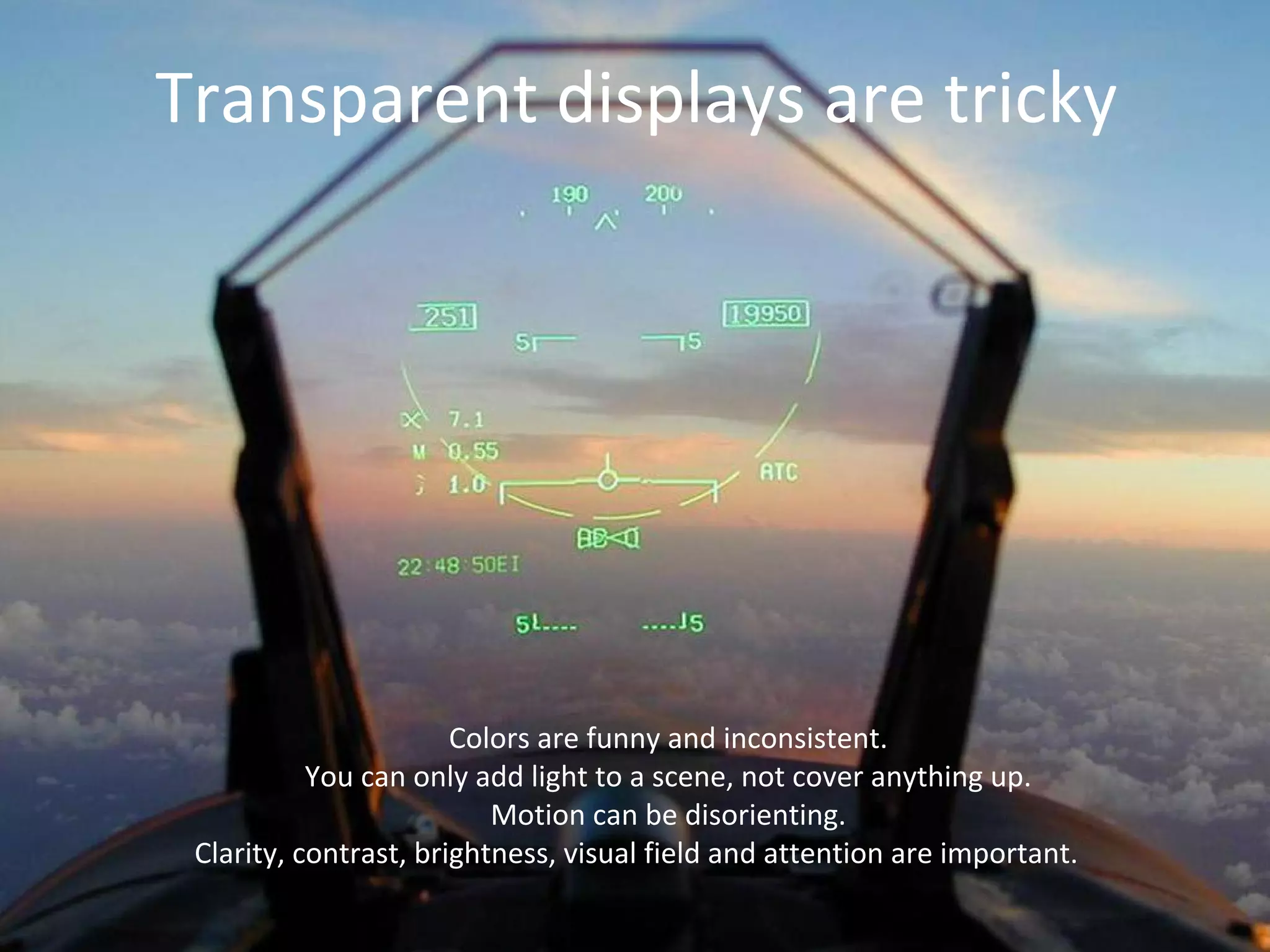 Transparent displays are tricky
Colors are funny and inconsistent.
You can only add light to a scene, not cover anything up.
Motion can be disorienting.
Clarity, contrast, brightness, visual field and attention are important.
 