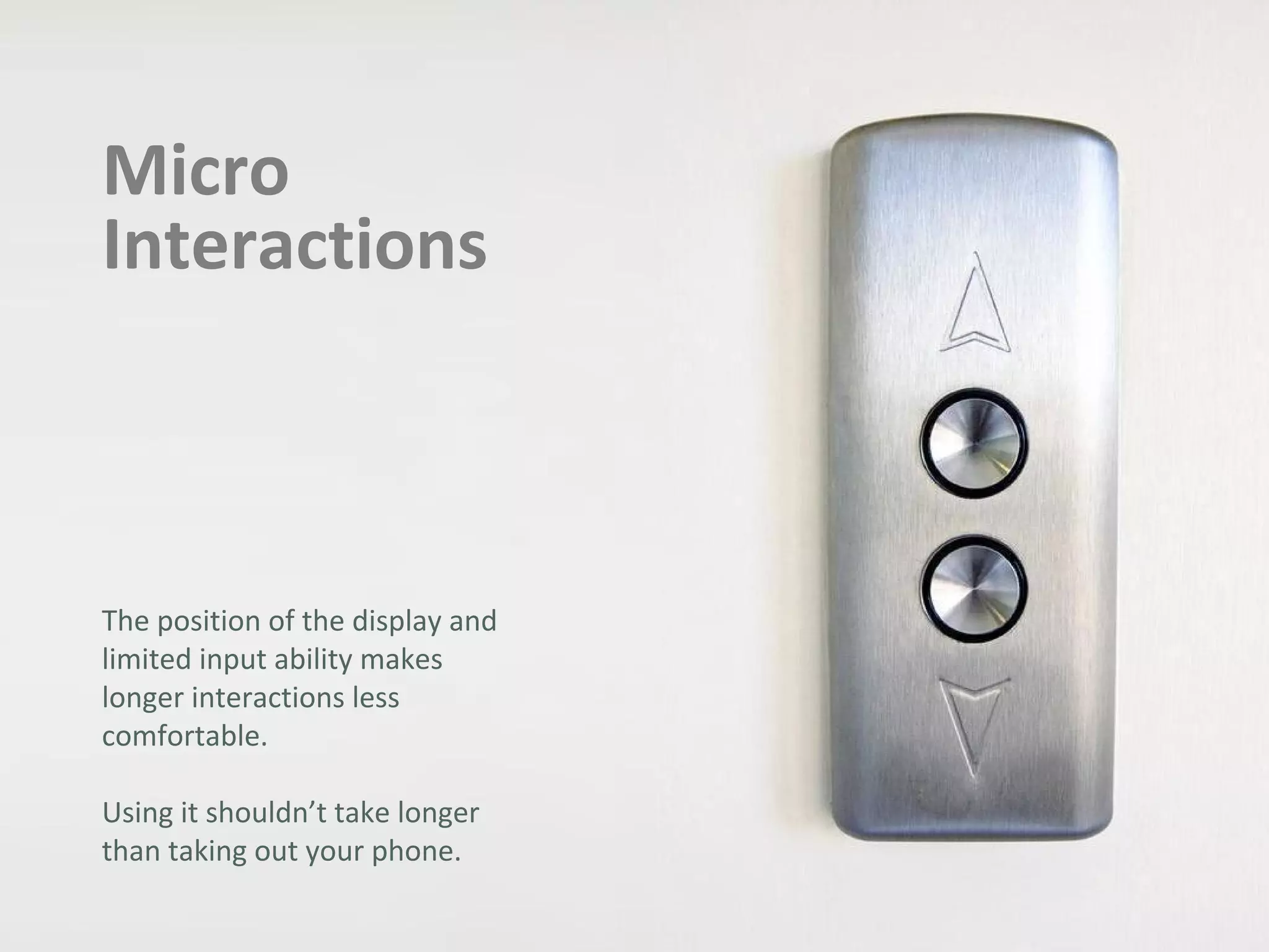 Micro
Interactions
The position of the display and
limited input ability makes
longer interactions less
comfortable.
Using it shouldn’t take longer
than taking out your phone.
 