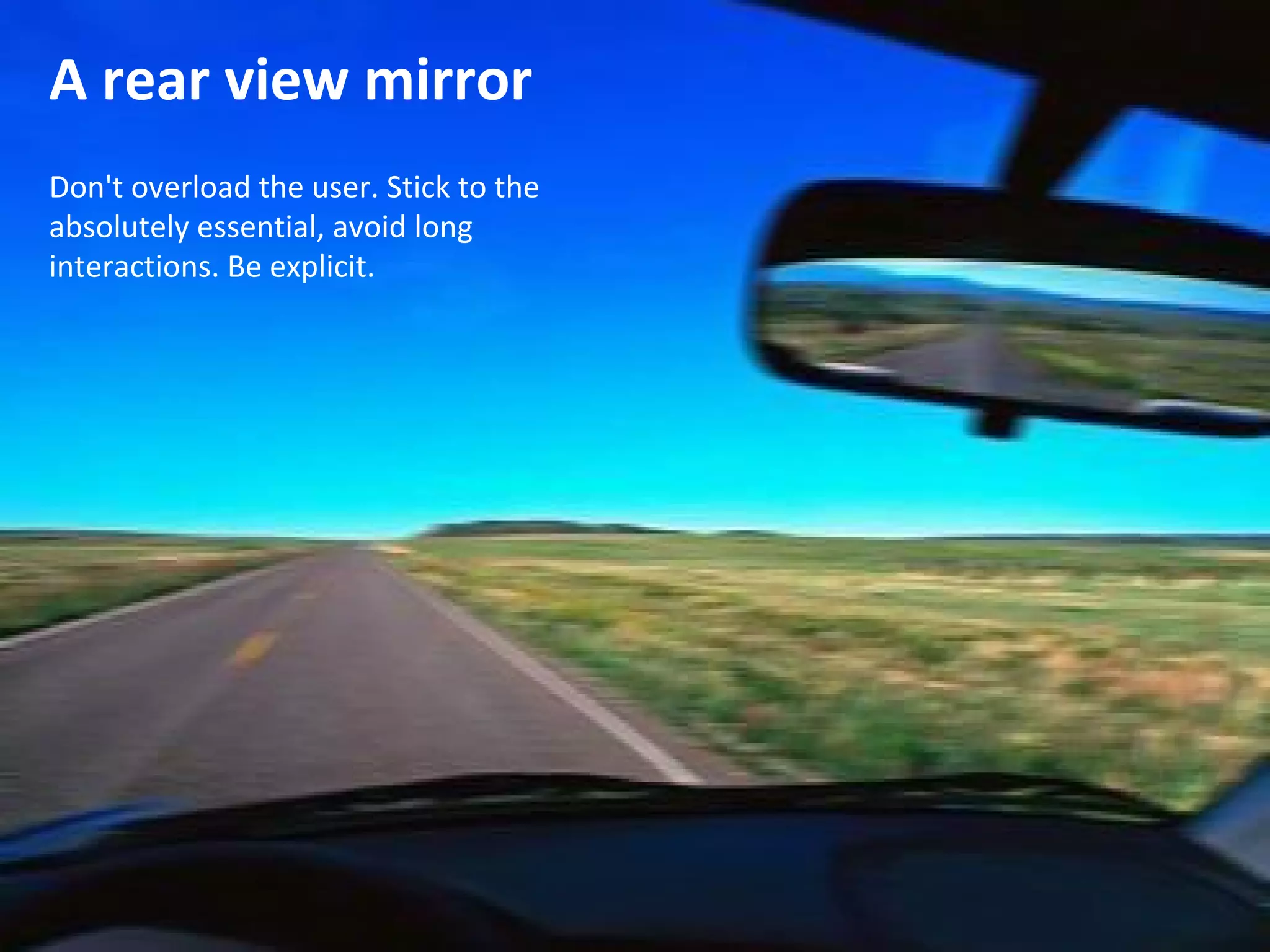 A rear view mirror
Don't overload the user. Stick to the
absolutely essential, avoid long
interactions. Be explicit.
 