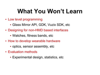 What You Won’t Learn
▪ Low level programming
▪ Glass Mirror API, GDK, Vuzix SDK, etc
▪ Designing for non-HMD based interfaces
▪ Watches, fitness bands, etc
▪ How to develop wearable hardware
▪ optics, sensor assembly, etc
▪ Evaluation methods
▪ Experimental design, statistics, etc
 
