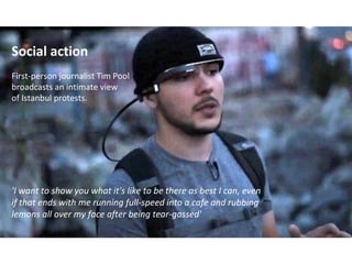 Social action
First-person journalist Tim Pool
broadcasts an intimate view
of Istanbul protests.
'I want to show you what it's like to be there as best I can, even
if that ends with me running full-speed into a cafe and rubbing
lemons all over my face after being tear-gassed'
 