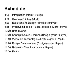 Schedule
9:00 Introduction (Mark + Hayes)
9:05 Overview/History (Mark)
9:20 Evolution and Design Principles (Hayes)
9:45 Prototyping Tools + Best Practices (Mark / Hayes)
10:20 Break/Demo
10:30 Concept Design Exercise (Design group / Hayes)
10:50 Wearable Technologies (Lecture group / Mark)
11:20 Design Presentations (Design group / Hayes)
11:50 Research Directions (Mark + Hayes)
12:20 Finish
 