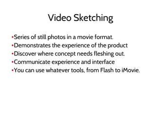 ▪Series of still photos in a movie format.
▪Demonstrates the experience of the product
▪Discover where concept needs fleshing out.
▪Communicate experience and interface
▪You can use whatever tools, from Flash to iMovie.
Video Sketching
 