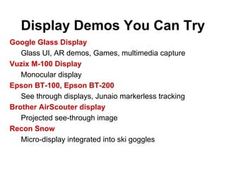Display Demos You Can Try
Google Glass Display
Glass UI, AR demos, Games, multimedia capture
Vuzix M-100 Display
Monocular display
Epson BT-100, Epson BT-200
See through displays, Junaio markerless tracking
Brother AirScouter display
Projected see-through image
Recon Snow
Micro-display integrated into ski goggles
 
