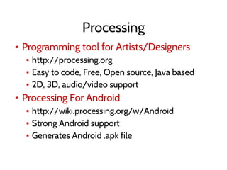 Processing
▪ Programming tool for Artists/Designers
▪ http://processing.org
▪ Easy to code, Free, Open source, Java based
▪ 2D, 3D, audio/video support
▪ Processing For Android
▪ http://wiki.processing.org/w/Android
▪ Strong Android support
▪ Generates Android .apk file
 