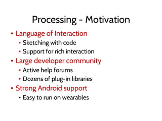 Processing - Motivation
▪ Language of Interaction
▪ Sketching with code
▪ Support for rich interaction
▪ Large developer community
▪ Active help forums
▪ Dozens of plug-in libraries
▪ Strong Android support
▪ Easy to run on wearables
 