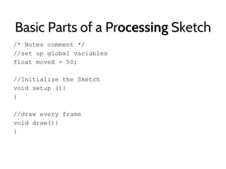 Basic Parts of a Processing Sketch
/* Notes comment */
//set up global variables
float moveX = 50;
//Initialize the Sketch
void setup (){
}
//draw every frame
void draw(){
}
 