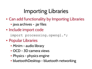 Importing Libraries
▪ Can add functionality by Importing Libraries
▪ java archives - .jar files
▪ Include import code
import processing.opengl.*;
▪ Popular Libraries
▪ Minim - audio library
▪ OCD - 3D camera views
▪ Physics - physics engine
▪ bluetoothDesktop - bluetooth networking
 