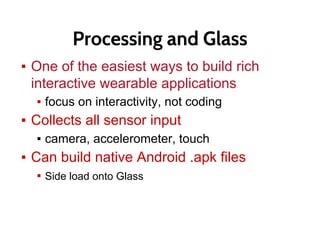 Processing and Glass
▪ One of the easiest ways to build rich
interactive wearable applications
▪ focus on interactivity, not coding
▪ Collects all sensor input
▪ camera, accelerometer, touch
▪ Can build native Android .apk files
▪ Side load onto Glass
 