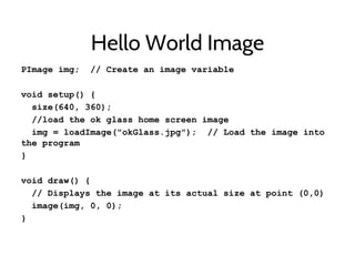 Hello World Image
PImage img; // Create an image variable
void setup() {
size(640, 360);
//load the ok glass home screen image
img = loadImage("okGlass.jpg"); // Load the image into
the program
}
void draw() {
// Displays the image at its actual size at point (0,0)
image(img, 0, 0);
}
 
