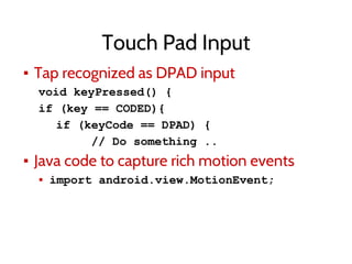 Touch Pad Input
▪ Tap recognized as DPAD input
void keyPressed() {
if (key == CODED){
if (keyCode == DPAD) {
// Do something ..
▪ Java code to capture rich motion events
▪ import android.view.MotionEvent;
 