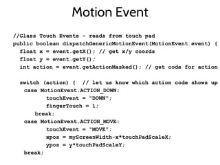 Motion Event
//Glass Touch Events - reads from touch pad
public boolean dispatchGenericMotionEvent(MotionEvent event) {
float x = event.getX(); // get x/y coords
float y = event.getY();
int action = event.getActionMasked(); // get code for action
switch (action) { // let us know which action code shows up
case MotionEvent.ACTION_DOWN:
touchEvent = "DOWN";
fingerTouch = 1;
break;
case MotionEvent.ACTION_MOVE:
touchEvent = "MOVE";
xpos = myScreenWidth-x*touchPadScaleX;
ypos = y*touchPadScaleY;
break;
 